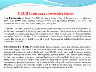 The Earthquake of January 26, 2001 in Gujarat, India – One of the severest……… claiming
more than 20,000 lives, injuring + 50,000 people and devastating property of n tude. The
communications network and power supply was entirely lost.
Tsunami : On 26th December 2004, the Indian Ocean was hit by tsunamis which are considered to
be the most catastrophic in the living memory of the inhabitants of the coastal areas of this ocean. It
was caused by a severe earthquake which measured 8.9 on the Richter scale. The tsunamis that hit
the Indian Ocean on 26th Dec. 2004 claimed over 1.5 lakh lives in different countries of Asia and
Africa. The soaring waves killed people of at least 40 nationalities including tourists from various
countries of the world.
Uttarakhand Flood 2013 Due to the floods, damaged several houses and structures, killing those
who were trapped. The heavy rains resulted in large flash floods and massive landslides. Entire
villages and settlements such as Kedarnath. Over 70,000 people were stuck in various regions
because of damaged or blocked roads. Although the Kedarnath Temple itself had not been damaged,
its base was inundated with water, mud and boulders from the landslide, damaging its perimeter.
Many hotels around the temple were destroyed, resulting in several casualties. Most of the
destruction at Kedarnath was caused by a sudden rapid melting of ice and snow on the Kedarnath
Mountain, 6 km (3.7 mi) from the temple, which flooded the Charbari lake (upstream) and then
Kedarnath. Within the temple, a panic-driven stampede resulted in several deaths.
CECR Insurance : Interesting Claims
 