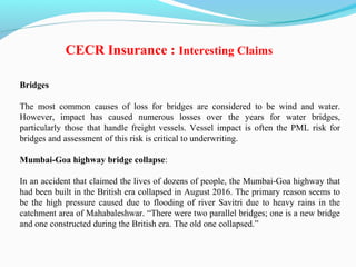 Bridges
The most common causes of loss for bridges are considered to be wind and water.
However, impact has caused numerous losses over the years for water bridges,
particularly those that handle freight vessels. Vessel impact is often the PML risk for
bridges and assessment of this risk is critical to underwriting.
Mumbai-Goa highway bridge collapse:
In an accident that claimed the lives of dozens of people, the Mumbai-Goa highway that
had been built in the British era collapsed in August 2016. The primary reason seems to
be the high pressure caused due to flooding of river Savitri due to heavy rains in the
catchment area of Mahabaleshwar. “There were two parallel bridges; one is a new bridge
and one constructed during the British era. The old one collapsed.”
CECR Insurance : Interesting Claims
 