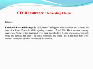 Bridges
Kadalundi River rail bridge- In 2001, one of the biggest train accidents had claimed the
lives of at least 57 people while injuring between 117 and 300. The train was crossing
over bridge 924 over the Kadalundi river near Kozhikode in Kerala when one of the rails
broke and derailed the train. The heavy monsoons and some flaw in the train itself were
some of the factors cited as reasons for the disaster.
CECR Insurance : Interesting Claims
 