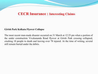 Girish Park Kolkata Flyover Collapse
The most recent man-made disaster occurred on 31 March at 12.25 pm when a portion of
the under construction Vivekananda Road flyover at Girish Park crossing collapsed,
crushing 18 people to death and leaving over 78 injured. At the time of writing, several
still remain buried under the debris.
CECR Insurance : Interesting Claims
 