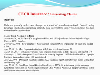 Railways
Railways generally suffer most damage as a result of storm/hurricane/flood. Control cabling
(overhead lines) and equipment are generally more susceptible to such events. Sometimes flood can
undermine track foundations.
Major Train Accidents in India
November 20, 2016 – Over 124 people were killed and 260 injured after Indore-Rajendra Nagar
Express 19321 derailed.
February 5, 2016 – Four coaches of Kanyakumari-Bangalore City Express fell off track and injured
a few.
May 25, 2015 – Muri Express derailed and killed four people and injured 50.
March 20, 2015 – Dehradun-Varanasi Janta Express derailed and killed 58 people and injured 150.
February 13, 2015 – Bangalore City-Ernakulam Intercity Express 12677 derailed in which 12 people
lost their lives and more than 100 were injured.
June 25, 2014 – Dibrugarh-Rajdhani Express 12236 derailed near Chapra town of Bihar, killing four
and injuring eight.
May 26, 2014 – Gorakhpur bound Gorakhdham Express 12556 hit a stationery goods train near
Khalilabad station in Sant Kabir Nagar district of Uttar Pradesh. Around 25 people were killed in the
accident and more than 50 were injured.
CECR Insurance : Interesting Claims
 