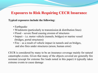 Typical exposures include the following:
• Earthquake
• Windstorm (particularly to transmission & distribution lines)
• Flood – severe flood causing erosion of structures
• Impact – i.e. motor vehicle (tunnels, bridges) or marine vessel
(bridges, portal structures)
• Fire – as a result of vehicle impact in tunnels and on bridges,
and also fires under structures (arson, human error)
CECR is considered by many to be an insurance coverage mainly for natural
catastrophe events. Given that many of the objects covered are generally fire
resistant (except for extreme fire loads noted in this paper) it typically takes
extreme events to cause damage
Exposures to Risk Requiring CECR Insurance
 