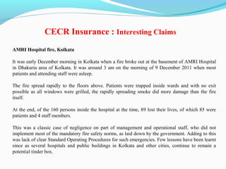 AMRI Hospital fire, Kolkata
It was early December morning in Kolkata when a fire broke out at the basement of AMRI Hospital
in Dhakuria area of Kolkata. It was around 3 am on the morning of 9 December 2011 when most
patients and attending staff were asleep.
The fire spread rapidly to the floors above. Patients were trapped inside wards and with no exit
possible as all windows were grilled, the rapidly spreading smoke did more damage than the fire
itself.
At the end, of the 160 persons inside the hospital at the time, 89 lost their lives, of which 85 were
patients and 4 staff members.
This was a classic case of negligence on part of management and operational staff, who did not
implement most of the mandatory fire safety norms, as laid down by the government. Adding to this
was lack of clear Standard Operating Procedures for such emergencies. Few lessons have been learnt
since as several hospitals and public buildings in Kolkata and other cities, continue to remain a
potential tinder box.
CECR Insurance : Interesting Claims
 
