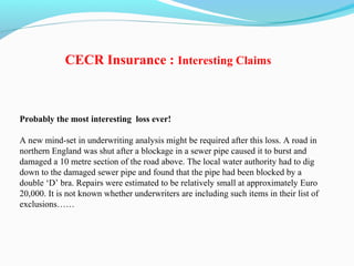 Probably the most interesting loss ever!
A new mind-set in underwriting analysis might be required after this loss. A road in
northern England was shut after a blockage in a sewer pipe caused it to burst and
damaged a 10 metre section of the road above. The local water authority had to dig
down to the damaged sewer pipe and found that the pipe had been blocked by a
double ‘D’ bra. Repairs were estimated to be relatively small at approximately Euro
20,000. It is not known whether underwriters are including such items in their list of
exclusions……
CECR Insurance : Interesting Claims
 
