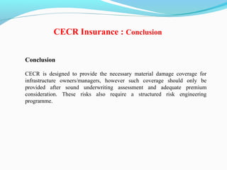 Conclusion
CECR is designed to provide the necessary material damage coverage for
infrastructure owners/managers, however such coverage should only be
provided after sound underwriting assessment and adequate premium
consideration. These risks also require a structured risk engineering
programme.
CECR Insurance : Conclusion
 