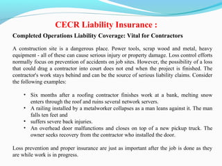 Completed Operations Liability Coverage: Vital for Contractors
A construction site is a dangerous place. Power tools, scrap wood and metal, heavy
equipment - all of these can cause serious injury or property damage. Loss control efforts
normally focus on prevention of accidents on job sites. However, the possibility of a loss
that could drag a contractor into court does not end when the project is finished. The
contractor's work stays behind and can be the source of serious liability claims. Consider
the following examples:
• Six months after a roofing contractor finishes work at a bank, melting snow
enters through the roof and ruins several network servers.
• A railing installed by a metalworker collapses as a man leans against it. The man
falls ten feet and
• suffers severe back injuries.
• An overhead door malfunctions and closes on top of a new pickup truck. The
owner seeks recovery from the contractor who installed the door.
Loss prevention and proper insurance are just as important after the job is done as they
are while work is in progress.
CECR Liability Insurance :
 