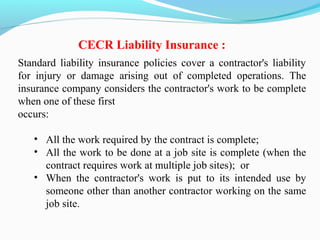 Standard liability insurance policies cover a contractor's liability
for injury or damage arising out of completed operations. The
insurance company considers the contractor's work to be complete
when one of these first
occurs:
• All the work required by the contract is complete;
• All the work to be done at a job site is complete (when the
contract requires work at multiple job sites); or
• When the contractor's work is put to its intended use by
someone other than another contractor working on the same
job site.
CECR Liability Insurance :
 