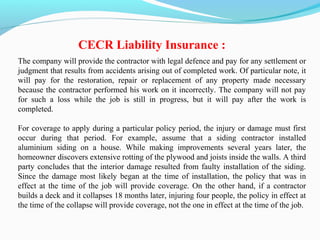 The company will provide the contractor with legal defence and pay for any settlement or
judgment that results from accidents arising out of completed work. Of particular note, it
will pay for the restoration, repair or replacement of any property made necessary
because the contractor performed his work on it incorrectly. The company will not pay
for such a loss while the job is still in progress, but it will pay after the work is
completed.
For coverage to apply during a particular policy period, the injury or damage must first
occur during that period. For example, assume that a siding contractor installed
aluminium siding on a house. While making improvements several years later, the
homeowner discovers extensive rotting of the plywood and joists inside the walls. A third
party concludes that the interior damage resulted from faulty installation of the siding.
Since the damage most likely began at the time of installation, the policy that was in
effect at the time of the job will provide coverage. On the other hand, if a contractor
builds a deck and it collapses 18 months later, injuring four people, the policy in effect at
the time of the collapse will provide coverage, not the one in effect at the time of the job.
CECR Liability Insurance :
 