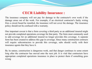 The insurance company will not pay for damage to the contractor's own work if the
damage arose out of the work. For example, if an electrical contractor's faulty wiring
fries a circuit board he installed, the insurance will not cover the damage. The insurance
policy should not be confused with a warranty.
One important caveat is that a form covering a third party as an additional insured might
not provide completed operations coverage for that party. The form most commonly used
to add coverage for an additional insured no longer provides this coverage. A separate
form has been created to address this gap in coverage. Since many construction contracts
will require subcontractors to provide this coverage, subs should verify with their
insurance agents that they have it.
By its nature, construction is dangerous work, and that danger continues to some extent
long after the contractor has moved onto the next job. It is vital that contractors have
appropriate completed operations insurance in place to protect them if something goes
wrong
CECR Liability Insurance :
 