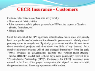 Customers for this class of business are typically:
• Government / state entities
• Joint ventures / public private partnership (PPP) at the request of lenders
(banks, financiers, etc)
• Private parties
Until the advent of the PPP approach, infrastructure was almost exclusively
built on a public works basis and transferred to government / publicly owned
property upon its completion. Typically government entities did not insure
these completed projects and thus there was little if any demand for a
suitable insurance product. All of that changed dramatically from the early
1980’s onwards as governments adopted the “Design-Build-Operate-
Transfer (DBOT)” model that is these days more generically referred to as
“Private-Public-Partnership (PPP)”. Customers for CECR insurance were
created in the form of the project companies who signed the contracts with
the government and financing agreements with lenders.
CECR Insurance - Customers
 