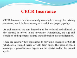 CECR Insurance provides annually renewable coverage for existing
structures, much in the same way as a traditional property policy.
At each renewal, the sum insured must be reviewed and adjusted to
the increase in prices in the meantime. Furthermore, the age and
condition of the property insured should be taken into consideration.
There are generally two approaches to providing coverage for CECR
which are a ‘Named Perils’ or ‘All Risk’ basis. The basis of which
coverage is provided may depend on the market and/or the market
cycle.
CECR Insurance
 