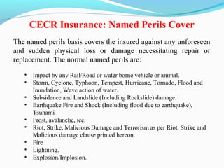 The named perils basis covers the insured against any unforeseen
and sudden physical loss or damage necessitating repair or
replacement. The normal named perils are:
• Impact by any Rail/Road or water borne vehicle or animal.
• Storm, Cyclone, Typhoon, Tempest, Hurricane, Tornado, Flood and
Inundation, Wave action of water.
• Subsidence and Landslide (Including Rockslide) damage.
• Earthquake Fire and Shock (Including flood due to earthquake),
Tsunami
• Frost, avalanche, ice.
• Riot, Strike, Malicious Damage and Terrorism as per Riot, Strike and
Malicious damage clause printed hereon.
• Fire
• Lightning.
• Explosion/Implosion.
CECR Insurance: Named Perils Cover
 