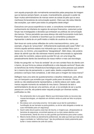 Página 10 de 22


com aquela proporção são normalmente esmaecidos pelas pesquisas de imagem
que os bancos sempre fazem, as quais, invariavelmente, possuem o poder de
fazer muitos administradores de marcas verem as coisas do jeito que os seus
manhosos fornecedores de comunicação querem. Claro que não estou falando
das exceções, que valem para todos os parágrafos deste artigo!

Executivos com pouca experiência no setor, e consultores normalmente sem o
conhecimento de infantaria do negócio de serviços financeiros, costumam juntar
forças nas investigações e decisões que embasam as políticas de comunicação
dos bancos. Temos percebido que essa aliança não está funcionando muito bem.
Pensando assim, fui adiante e reconheci que os comentários pudessem
representar o alerta de um perfil médio e inédito de usuários do meu banco.

Sem levar em conta outras reflexões de cunho macroeconômico, como, por
exemplo, a figura do “prosumidor”, brilhantemente explorada pelo casal Toflerx, no
mínimo aquela senhora estaria nos indicando que o seu contato físico com o
banco era, no mínimo, uma experiência “desagrádavel”. Além disso, não poderia
deixar de admitir que ela não estivesse mesmo sendo remunerada ou agraciada
pela visita! Ao contrário, estava sendo punida! Em pé, em uma longa fila,
paradoxalmente diante dos benefícios da nossa melhor e mais cara tecnologia.

Então me perguntei: na “hora da verdade” de um raro contato físico do cliente com
o banco, de que forma eu estava simplificando a vida daquela senhora? Quais são
os benefícios da minha infraestrutura tecnológica para outras pessoas que podem
ter o mesmo tipo de pensamento, e, quem sabe, desde a experiência com
produtos e serviços mais complexos, e até vitais para a imagem da nossa marca?

Deflagrei mais uma série de questionamentos e desafios intelectuais, pois, afinal,
sou um banqueiro que acredita que ninguém pode parar de estudar. Pensei:
sendo ou não estatiscamente representativa, a cliente estava com razão, pelo
menos naquele momento da verdade do meu banco. Deixando de lado o
sentimentalismo de ela ser uma senhora, em pé, e na condição de ser a quinta
pessoa em uma fila, ela poderia estar naquela posição por diversas razões,
justificadas ou não:

   1. Ela certamente não é uma geek. Mesmo que dominasse todos os recursos das
      nossas tecnologias, um depósito em dinheiro ainda só pode ser feito na própria
      agência;
   2. Ela estava com uma bolsa enorme. Vá lá saber se já não foi submetida à
      humilhação de ser barrada na porta giratória, ou de ter sido obrigada a revelar as
      suas intimidades para um segurança;
   3. Quem sabe ela já superou esse tipo de trauma, e imagina que, ultrapassadas as
      barreiras de segurança, encontrará apenas um ou dois caixas abertos e em
      funcionamento, diante de cinco ou dez guichês que fechamos para cortar custos;
   4. Mesmo tendo direito ao atendimento preferencial, ela sabe que terá que lutar pela
      vaga e combater os “velhinhos boys”, tipo de profissional criado justamente para
      burlar o nosso sistema de corte de custos;
 