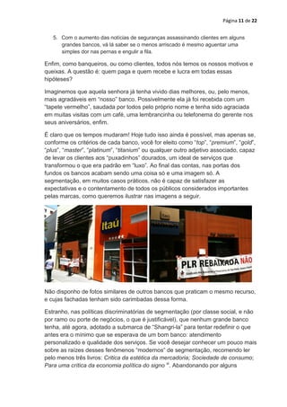 Página 11 de 22


   5. Com o aumento das notícias de seguranças assassinando clientes em alguns
      grandes bancos, vá lá saber se o menos arriscado é mesmo aguentar uma
      simples dor nas pernas e engulir a fila.

Enfim, como banqueiros, ou como clientes, todos nós temos os nossos motivos e
queixas. A questão é: quem paga e quem recebe e lucra em todas essas
hipóteses?

Imaginemos que aquela senhora já tenha vivido dias melhores, ou, pelo menos,
mais agradáveis em “nosso” banco. Possivelmente ela já foi recebida com um
“tapete vermelho”, saudada por todos pelo próprio nome e tenha sido agraciada
em muitas visitas com um café, uma lembrancinha ou telefonema do gerente nos
seus aniversários, enfim.

É claro que os tempos mudaram! Hoje tudo isso ainda é possível, mas apenas se,
conforme os critérios de cada banco, você for eleito como “top”, “premium”, “gold”,
“plus”, “master”, “platinum”, “titanium” ou qualquer outro adjetivo associado, capaz
de levar os clientes aos “puxadinhos” dourados, um ideal de serviços que
transformou o que era padrão em “luxo”. Ao final das contas, nas portas dos
fundos os bancos acabam sendo uma coisa só e uma imagem só. A
segmentação, em muitos casos práticos, não é capaz de satisfazer as
expectativas e o contentamento de todos os públicos considerados importantes
pelas marcas, como queremos ilustrar nas imagens a seguir.




Não disponho de fotos similares de outros bancos que praticam o mesmo recurso,
e cujas fachadas tenham sido carimbadas dessa forma.

Estranho, nas políticas discriminatórias de segmentação (por classe social, e não
por ramo ou porte de negócios, o que é justificável), que nenhum grande banco
tenha, até agora, adotado a submarca de “Shangri-la” para tentar redefinir o que
antes era o mínimo que se esperava de um bom banco: atendimento
personalizado e qualidade dos serviços. Se você desejar conhecer um pouco mais
sobre as raízes desses fenômenos “modernos” de segmentação, recomendo ler
pelo menos três livros: Critica da estética da mercadoria; Sociedade de consumo;
Para uma crítica da economia política do signo xi. Abandonando por alguns
 