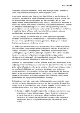 Página 12 de 22


instantes o espírito de um cientista social, voltei a divagar sobre a experiência
como personagem de um banqueiro, na fila do próprio banco.

A tecnologia revolucionou o sistema, mas ela enfeitiçou os grandes bancos de
varejo com a economia de escala, afastando-os do relacionamento pessoal com
os seus clientes e até dos funcionários, em grande maioria cada vez mais
desencantados. Esse distanciamento físico passou a ser metafísico, pois isolou a
massa dos clientes “sem estrelas” dos bancos, que passaram a filosofar a respeito
da utilidade e sentido da relação. Cabe a eles então questionar: para que eu
preciso do meu banco? A simples ida a uma agência foi transformada no “ter” que
ir à agência. É uma refelexão sutil, mas muito objetiva, pois as mudanças
revolucionárias sempre começam do mesmo jeito.

Tudo isso culminou no final dos anos 1990 como o período que pode ser
marcado, em nível mundial, pela aceleração da “desintermediação bancária”.
Desde a nossa experiência de infantaria, gabinetes e de pesquisas no setor
financeiro, entendemos o fenômeno como:

As ações tomadas pelos indíviduos que dispensam o acesso direto às agências
dos bancos para satisfazer as suas necessidades de consumo de produtos ou
serviços financeiros. Ela ocorre porque empréstimos, pagamentos de contas,
contratação de seguros, fianças, cobrança, antecipação de recebíveis e outros,
tanto em moeda nacional quanto em moeda estrangeira, não precisam
obrigatoriamente passar pela intermediação direta ou contato físico com a agência
bancária dos clientes e, principalmente, pelos não clientes.

Por favor, leia todas as linhas. Elas me custaram muitos anos de estudos e muitos
cabelos para aprender o seu significado essencial. Esse entendimento, suportado
pelas teorias e fatos já expostos como: crises do setor, enxugamento de pessoal e
de benefícios trabalhistas, uso intensivo da tecnologia e seus custos, má
reputação e quebra de grandes bancos, queda do padrão técnico dos gerentes
devido ao seu rebaixamento estratégico, dentre outras razões, até intelectuais,
favoreceu o surgimento de inúmeros negócios tradicionamente baseados nas
plataformas e nos espaços físicos dos bancos de varejo.

Está cada vez mais claro para muitos públicos que eles podem contratar vários
serviços e produtos financeiros sem recorrer aos grandes bancos de varejo. Em
muitos casos, as pessoas podem fazer inúmeros negócios fora dos bancos, com
um atendimento melhor, com custos menores ou até nenhum custo:

   1. Cartão de crédito: oferece linha de crédito com taxas muito próximas para
      empréstimos (exceto rotativo); seguro viagem; descontos em cinemas;
      presente de aniversário; alguns nem cobram anuidade; serviço de
      pagamento de contas online; câmbio; descontos em hotéis, passagens,
      restaurantes; vínculo a programas de milhagem; capital de giro grátis;
      outros.
 