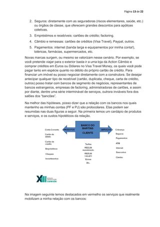 Página 13 de 22


   2. Seguros: diretamente com as seguradoras (riscos elementares, saúde, etc.)
      ou órgãos de classe, que oferecem grandes descontos para apólices
      coletivas.
   3. Empréstimos e recebíveis: cartões de crédito; factoring.
   4. Câmbio e remessas: cartões de créditos (Visa Travel), Paypal, outros.
   5. Pagamentos: internet (banda larga e equipamentos por minha conta!),
      lotéricas, farmácias, supermercados, etc.
Novas marcas surgem, ou mesmo se valorizam nesse cenário. Por exemplo, se
você pretende viajar para o exterior basta ir a uma loja da Action Câmbio e
comprar créditos em Euros ou Dólares no Visa Travel Money, os quais você pode
pagar tanto em espécie quanto no débito do próprio cartão de crédito. Para
financiar um imóvel eu posso negociar diretamente com a construtora. Se desejar
antecipar qualquer tipo de recebível (cartão, duplicata, cheque, carta de crédito,
outros) posso tratar com bancos de segmento de negócios, representantes de
bancos estrangeiros, empresas de factoring, administradoras de cartões, e assim
por diante, dentre uma série interminável de serviços, outrora inviáveis fora dos
salões dos “bancões”.

Na melhor das hipóteses, posso dizer que a relação com os bancos nos quais
mantenho as minhas contas (PF e PJ) são protocolares. Elas podem ser
resumidas nas duas figuras a seguir. Na primeira temos um cardápio de produtos
e serviços, e os custos hipotéticos da relação.




Na imagem seguinte temos destacados em vermelho os serviços que realmente
mobilizam a minha relação com os bancos:
 
