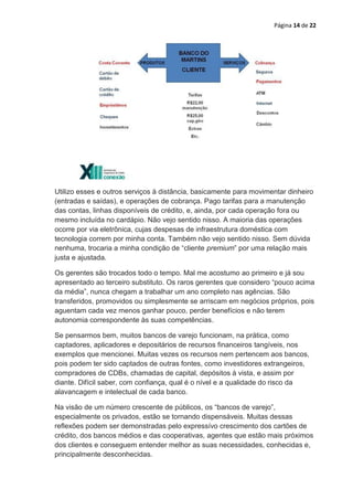 Página 14 de 22




Utilizo esses e outros serviços à distância, basicamente para movimentar dinheiro
(entradas e saídas), e operações de cobrança. Pago tarifas para a manutenção
das contas, linhas disponíveis de crédito, e, ainda, por cada operação fora ou
mesmo incluída no cardápio. Não vejo sentido nisso. A maioria das operações
ocorre por via eletrônica, cujas despesas de infraestrutura doméstica com
tecnologia correm por minha conta. Também não vejo sentido nisso. Sem dúvida
nenhuma, trocaria a minha condição de “cliente premium” por uma relação mais
justa e ajustada.

Os gerentes são trocados todo o tempo. Mal me acostumo ao primeiro e já sou
apresentado ao terceiro substituto. Os raros gerentes que considero “pouco acima
da média”, nunca chegam a trabalhar um ano completo nas agências. São
transferidos, promovidos ou simplesmente se arriscam em negócios próprios, pois
aguentam cada vez menos ganhar pouco, perder benefícios e não terem
autonomia correspondente às suas competências.

Se pensarmos bem, muitos bancos de varejo funcionam, na prática, como
captadores, aplicadores e depositários de recursos financeiros tangíveis, nos
exemplos que mencionei. Muitas vezes os recursos nem pertencem aos bancos,
pois podem ter sido captados de outras fontes, como investidores extrangeiros,
compradores de CDBs, chamadas de capital, depósitos à vista, e assim por
diante. Difícil saber, com confiança, qual é o nível e a qualidade do risco da
alavancagem e intelectual de cada banco.

Na visão de um número crescente de públicos, os “bancos de varejo”,
especialmente os privados, estão se tornando dispensáveis. Muitas dessas
reflexões podem ser demonstradas pelo expressívo crescimento dos cartões de
crédito, dos bancos médios e das cooperativas, agentes que estão mais próximos
dos clientes e conseguem entender melhor as suas necessidades, conhecidas e,
principalmente desconhecidas.
 