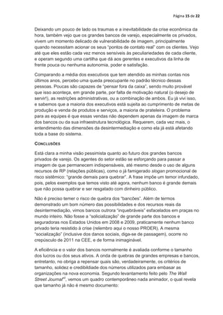Página 15 de 22


Deixando um pouco de lado os traumas e a inevitabilidade da crise econômica da
hora, também vejo que os grandes bancos de varejo, especialmente os privados,
vivem um momento delicado de vulnerabilidade de imagem, principalmente
quando necessitam acionar os seus “pontos de contato real” com os clientes. Vejo
até que eles estão cada vez menos sensíveis às peculiariedades de cada cliente,
e operam segundo uma cartilha que dá aos gerentes e executivos da linha de
frente pouca ou nenhuma autonomia, poder e satisfação.

Comparando a média dos executivos que tem atendido as minhas contas nos
últimos anos, percebo uma queda preocupante no padrão técnico dessas
pessoas. Poucas são capazes de “pensar fora da caixa”, sendo muito provável
que isso aconteça, em grande parte, por falta de motivação natural (o desejo de
servir!), as restrições administrativas, ou a combinação de ambos. Eu já vivi isso,
e sabemos que a maioria dos executivos está sujeita ao cumprimento de metas de
produção e venda de produtos e serviços, a maioria de prateleira. O problema
para as equipes é que essas vendas não dependem apenas da imagem de marca
dos bancos ou da sua infraestrutura tecnológica. Requerem, cada vez mais, o
entendimento das dimensões da desintermediação e como ela já está afetando
toda a base do sistema.

CONCLUSÕES

Está clara a minha visão pessimista quanto ao futuro dos grandes bancos
privados de varejo. Os agentes do setor estão se esforçando para passar a
imagem de que permanecem indispensáveis, até mesmo desde o uso de alguns
recursos de RP (relações públicas), como o já famigerado slogan promocional de
risco sistêmico: “grande demais para quebrar”. A frase impõe um temor infundado,
pois, pelos exemplos que temos visto até agora, nenhum banco é grande demais
que não possa quebrar e ser resgatado com dinheiro público.

Não é preciso temer o risco de quebra dos “bancões”. Além de termos
demonstrado um bom número das possibilidades e dos recursos reais da
desintermediação, vimos bancos outrora “inquebráveis” esfacelados em praças no
mundo inteiro. Não fosse a “solicialização” de grande parte dos bancos e
seguradoras nos Estados Unidos em 2008 e 2009, praticamente nenhum banco
privado teria resistido à crise (relembro aqui o nosso PROER). A mesma
“socialização” (inclusive dos danos sociais, diga-se de passagem), ocorre no
crepúsculo de 2011 na CEE, e de forma inimaginável.

A eficiência e o valor dos bancos normalmente é avaliada conforme o tamanho
dos lucros ou dos seus ativos. A onda de quebras de grandes empresas e bancos,
entretanto, no obriga a repensar quais são, verdadeiramente, os critérios de
tamanho, solidez e credibildiade dos números utilizados para embasar as
organizações na nova economia. Segundo levantamento feito pelo The Wall
Street Journalxii, vemos um quadro contemporâneo nada animador, o qual revela
que tamanho já não é mesmo documento:
 