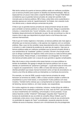 Página 17 de 22


Não tenho certeza do quanto os bancos públicos estão em melhores condições
que os bancos privados para superar os desafios da desintermediação. Mas ao
especularmos um pouco mais sobre o espírito filosófico do “Ocupar Wall Street”,
constatamos que os grandes bancos privados de varejo tem perdido muito
mercado para os bancos públicos. BB e Caixa, antes tidos como sustentáveis e
grandes apenas por conta do “apadrinhamento” do Estado, tem crescido muito
nos últimos anos, e desde esforços comerciais de ponta.

O fato é que os grandes bancos privados de varejo já tiveram tempo de sobra
para combater os bancos públicos no ringue do mercado. Chega a surpreender,
inclusive, o crescimento dos “novos” entrantes, como, por exemplo, o até aqui
fantástico desenvolvimento do Santander no país. Se ele vai continuar ou não no
mesmo ritmo é algo que dependerá do próprio banco e da firmeza das suas
colunas internacionais.

Fato é que em muitos negócios e mercados, os bancos públicos são mais ágeis e
eficientes que os bancos privados, e não apenas nos negócios com os contratos
públicos. Mas o que me faz acreditar nesse descolamento entre o banco público e
o privado é o valor imaterial da existência de cada tipo de negócio. Vejo que os
bancos públicos estão em melhores condições que os bancos privados devido a
sua característica da “dualidade” (público x privado). Ela tem uma função social
que os obriga a participar de negócios vistos como pouco ou nada lucrativos pelos
bancos privados. Nessa direção, a racionalidade e as obrigações “de mercado”
dos bancos privados podem ser a causa de suas grandes e agudas complicações.

Mas não é essa a única conexão entre esses bancos e os seus públicos no
âmbito da dualidade. Ela agrega à relação dos bancos públicos com os seus
clientes um sentimento de “pertencer e participar”, o qual está muito em linha com
o negócio do cooperativismo. Como o BB e a Caixa são bancos públicos, os
clientes percebem que essas marcas funcionam como um tipo de ancoradouro, ou
mesmo uma linha de defesa contra as intempéries ou incertezas da economia.

Por exemplo, na crise de 2008, quando muitos bancos privados de varejo
fecharam as torneiras do crédito, o BB e a Caixa ousaram ampliar a carteira de
empréstimos a juros muito baixos, e conquistaram muitos públicos com essa
iniciativa. Também tenho notícias que o comportamento se repetiu nas empresas
de factoring, bancos médios e, em maior escala, nas cooperativas.

Em muitos negócios do varejo e indústrias, inclusive, muitas linhas de crédito e
investimentos foram ampliados justamente na crise, caso da FIAT, que aumentou
os seus investimentos em marketing, comunicação e novos produtos. O que
estava fazendo a então “imbatível” Volkswagen naqueles dias? Tapando os
buracos do escândalo do seu ex-chefe do conselho (Klaus Volkert), que foi
condenado a dois anos e nove meses de cadeia por conta do seu envolvimento
no escândalo de viagens de "lazer" e prostituição, causando prejuízos de dois
milhões de euros à empresa, inclusive com o envolvimento de uma protagonista
 