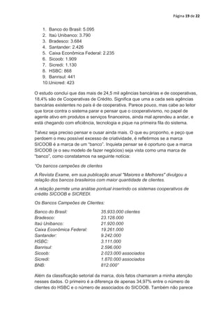 Página 19 de 22


   1. Banco do Brasil: 5.095
   2. Itaú Unibanco: 3.790
   3. Bradesco: 3.684
   4. Santander: 2.426
   5. Caixa Econômica Federal: 2.235
   6. Sicoob: 1.909
   7. Sicredi: 1.130
   8. HSBC: 868
   9. Banrisul: 441
   10.Unicred: 423

O estudo conclui que das mais de 24,5 mil agências bancárias e de cooperativas,
18,4% são de Cooperativas de Crédito. Significa que uma a cada seis agências
bancárias existentes no país é de cooperativa. Parece pouco, mas cabe ao leitor
que torce contra o sistema parar e pensar que o cooperativismo, no papel de
agente ativo em produtos e serviços financeiros, ainda mal aprendeu a andar, e
está chegando com eficiência, tecnologia e pique na primeira fila do sistema.

Talvez seja preciso pensar e ousar ainda mais. O que eu proponho, e peço que
perdoem o meu possível excesso de criatividade, é refletirmos se a marca
SICOOB é a marca de um “banco”. Inquieta pensar se é oportuno que a marca
SICOOB (e o seu modelo de fazer negócios) seja vista como uma marca de
“banco”, como constatamos na seguinte notícia:

“Os bancos campeões de clientes
A Revista Exame, em sua publicação anual "Maiores e Melhores" divulgou a
relação dos bancos brasileiros com maior quantidade de clientes.
A relação permite uma análise pontual inserindo os sistemas cooperativos de
crédito SICOOB e SICREDI.
Os Bancos Campeões de Clientes:
Banco do Brasil:                35.933.000 clientes
Bradesco:                       23.128.000
Itaú Unibanco:                  21.920.000
Caixa Econômica Federal:        19.261.000
Santander:                      9.242.000
HSBC:                           3.111.000
Banrisul:                       2.596.000
Sicoob:                         2.023.000 associados
Sicredi:                        1.870.000 associados
BNB:                            812.000”

Além da classificação setorial da marca, dois fatos chamaram a minha atenção
nesses dados. O primeiro é a diferença de apenas 34,97% entre o número de
clientes do HSBC e o número de associados do SICOOB. Também não parece
 