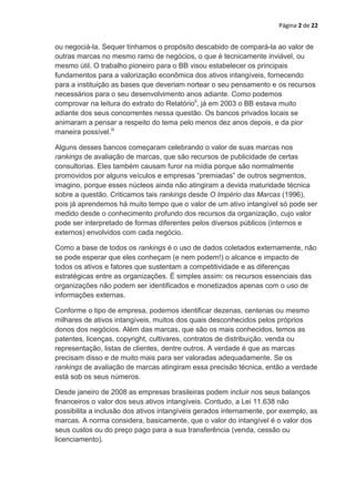 Página 2 de 22


ou negociá-la. Sequer tínhamos o propósito descabido de compará-la ao valor de
outras marcas no mesmo ramo de negócios, o que é tecnicamente inviável, ou
mesmo útil. O trabalho pioneiro para o BB visou estabelecer os principais
fundamentos para a valorização econômica dos ativos intangíveis, fornecendo
para a instituição as bases que deveriam nortear o seu pensamento e os recursos
necessários para o seu desenvolvimento anos adiante. Como podemos
comprovar na leitura do extrato do Relatórioii, já em 2003 o BB estava muito
adiante dos seus concorrentes nessa questão. Os bancos privados locais se
animaram a pensar a respeito do tema pelo menos dez anos depois, e da pior
maneira possível.iii

Alguns desses bancos começaram celebrando o valor de suas marcas nos
rankings de avaliação de marcas, que são recursos de publicidade de certas
consultorias. Eles também causam furor na mídia porque são normalmente
promovidos por alguns veículos e empresas “premiadas” de outros segmentos,
imagino, porque esses núcleos ainda não atingiram a devida maturidade técnica
sobre a questão. Criticamos tais rankings desde O Império das Marcas (1996),
pois já aprendemos há muito tempo que o valor de um ativo intangível só pode ser
medido desde o conhecimento profundo dos recursos da organização, cujo valor
pode ser interpretado de formas diferentes pelos diversos públicos (internos e
externos) envolvidos com cada negócio.

Como a base de todos os rankings é o uso de dados coletados externamente, não
se pode esperar que eles conheçam (e nem podem!) o alcance e impacto de
todos os ativos e fatores que sustentam a competitividade e as diferenças
estratégicas entre as organizações. É simples assim: os recursos essenciais das
organizações não podem ser identificados e monetizados apenas com o uso de
informações externas.

Conforme o tipo de empresa, podemos identificar dezenas, centenas ou mesmo
milhares de ativos intangíveis, muitos dos quais desconhecidos pelos próprios
donos dos negócios. Além das marcas, que são os mais conhecidos, temos as
patentes, licenças, copyright, cultivares, contratos de distribuição, venda ou
representação, listas de clientes, dentre outros. A verdade é que as marcas
precisam disso e de muito mais para ser valoradas adequadamente. Se os
rankings de avaliação de marcas atingiram essa precisão técnica, então a verdade
está sob os seus números.

Desde janeiro de 2008 as empresas brasileiras podem incluir nos seus balanços
financeiros o valor dos seus ativos intangíveis. Contudo, a Lei 11.638 não
possibilita a inclusão dos ativos intangíveis gerados internamente, por exemplo, as
marcas. A norma considera, basicamente, que o valor do intangível é o valor dos
seus custos ou do preço pago para a sua transferência (venda, cessão ou
licenciamento).
 