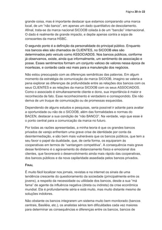 Página 20 de 22


grande coisa, mas é importante destacar que estamos comparando uma marca
local, de um “não banco”, em apenas um dado quantitativo de descolamento.
Afinal, trata-se da marca nacional SICOOB colada à de um “bancão” internacional.
O dado é realmente de grande impacto, e depõe apenas contra a sopa de
consoantes da marca HSBC.

O segundo ponto é a definição da personalidade do principal público. Enquanto
nos bancos eles são chamados de CLIENTES, no SICOOB eles são
determinados pelo veículo como ASSOCIADOS. Nos bancos públicos, conforme
já observamos, existe, ainda que informalmente, um sentimento de associação e
posse. Esses sentimentos formam um conjunto valioso de valores nessa época de
incertezas, e contarão cada vez mais para a manutenção dos negócios.

Não estou preocupado com as diferenças semânticas das palavras. Em algum
momento da estratégia de comunicação da marca SICOOB, imagino se valeria a
pena explorar as diferenças de profundidade entre as relações dos bancos com os
seus CLIENTES e as relações da marca SICOOB com os seus ASSOCIADOS.
Como o associado é simultaneamente cliente e dono, sua importância é maior e
reconhecida de fato. Esse reconhecimento é verdadeiro e correspondido. Ele não
deriva de um truque de comunicação ou de promessas esquecidas.

Dependendo de alguns estudos e pesquisas, seria possível ir adiante para avaliar
a oportunidade ou não de o SICOOB, além das formalidades e normas do
BACEN, destacar a sua condição de “não BANCO”. Na verdade, vejo que esse é
o ponto central para a comunicação da marca no futuro.

Por todas as razões apresentadas, a minha teoria é que os grandes bancos
privados de varejo enfrentam uma grave crise de identidade por conta da
desintermediação, e são bem mais vulneráveis que os bancos públicos, que tem a
seu favor o papel da dualidade, que, de certa forma, os equiparam às
cooperativas em termos de “vantangem competitiva”. A consequência mais grave
desse fenômeno é o agravamento do distanciamento físico e emocional dos
clientes, que favorecerá o desenvolvimento ainda mais rápido das cooperativas,
dos bancos públicos e da nova capilaridade assediada pelos bancos privados.

FINAL

É muito fácil localizar nos jornais, revistas e na internet os sinais de uma
tendência crescente do questionamento da sociedade (principalmente entre os
jovens), a respeito da necessidade ou utilidade dos bancos, desde a sua “má
fama” de agente da influência negativa (direta ou indireta) da crise econômica
mundial. Ela é profundamente séria e está muito, mas muito distante mesmo de
soluções indolores.

Não obstante os bancos integrarem um sistema muito bem monitorado (bancos
centrais, Basiléia, etc.), os analistas sérios tem dificuldades cada vez maiores
para determinar as consequências e diferenças entre os bancos, bancos de
 