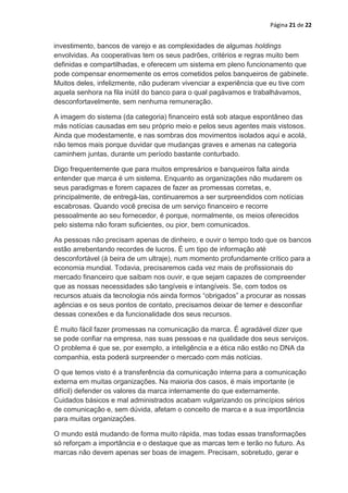 Página 21 de 22


investimento, bancos de varejo e as complexidades de algumas holdings
envolvidas. As cooperativas tem os seus padrões, critérios e regras muito bem
definidas e compartilhadas, e oferecem um sistema em pleno funcionamento que
pode compensar enormemente os erros cometidos pelos banqueiros de gabinete.
Muitos deles, infelizmente, não puderam vivenciar a experiência que eu tive com
aquela senhora na fila inútil do banco para o qual pagávamos e trabalhávamos,
desconfortavelmente, sem nenhuma remuneração.

A imagem do sistema (da categoria) financeiro está sob ataque espontâneo das
más notícias causadas em seu próprio meio e pelos seus agentes mais vistosos.
Ainda que modestamente, e nas sombras dos movimentos isolados aqui e acolá,
não temos mais porque duvidar que mudanças graves e amenas na categoria
caminhem juntas, durante um período bastante conturbado.

Digo frequentemente que para muitos empresários e banqueiros falta ainda
entender que marca é um sistema. Enquanto as organizações não mudarem os
seus paradigmas e forem capazes de fazer as promessas corretas, e,
principalmente, de entregá-las, continuaremos a ser surpreendidos com notícias
escabrosas. Quando você precisa de um serviço financeiro e recorre
pessoalmente ao seu fornecedor, é porque, normalmente, os meios oferecidos
pelo sistema não foram suficientes, ou pior, bem comunicados.

As pessoas não precisam apenas de dinheiro, e ouvir o tempo todo que os bancos
estão arrebentando recordes de lucros. É um tipo de informação até
desconfortável (à beira de um ultraje), num momento profundamente crítico para a
economia mundial. Todavia, precisaremos cada vez mais de profissionais do
mercado financeiro que saibam nos ouvir, e que sejam capazes de compreender
que as nossas necessidades são tangíveis e intangíveis. Se, com todos os
recursos atuais da tecnologia nós ainda formos “obrigados” a procurar as nossas
agências e os seus pontos de contato, precisamos deixar de temer e desconfiar
dessas conexões e da funcionalidade dos seus recursos.

É muito fácil fazer promessas na comunicação da marca. É agradável dizer que
se pode confiar na empresa, nas suas pessoas e na qualidade dos seus serviços.
O problema é que se, por exemplo, a inteligência e a ética não estão no DNA da
companhia, esta poderá surpreender o mercado com más notícias.

O que temos visto é a transferência da comunicação interna para a comunicação
externa em muitas organizações. Na maioria dos casos, é mais importante (e
difícil) defender os valores da marca internamente do que externamente.
Cuidados básicos e mal administrados acabam vulgarizando os princípios sérios
de comunicação e, sem dúvida, afetam o conceito de marca e a sua importância
para muitas organizações.

O mundo está mudando de forma muito rápida, mas todas essas transformações
só reforçam a importância e o destaque que as marcas tem e terão no futuro. As
marcas não devem apenas ser boas de imagem. Precisam, sobretudo, gerar e
 