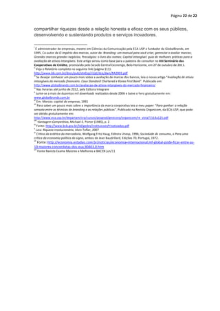 Página 22 de 22


compartilhar riquezas desde a relação honesta e eficaz com os seus públicos,
desenvolvendo e sustentando produtos e serviços inovadores.

i
   É administrador de empresas, mestre em Ciências da Comunicação pela ECA-USP e fundador da GlobalBrands, em
1995. Co-autor de O império das marcas, autor de: Branding: um manual para você criar, gerenciar e avaliar marcas;
Grandes marcas grandes negócios; Presságios: o livro dos nomes; Capital intangível: guia de melhores práticas para a
avaliação de ativos intangíveis. Este artigo serviu como base para a palestra do consultor no XIII Seminário das
Cooperativas de Crédito, promovido pelo Sicoob Central Cecremge, Belo Horizonte, em 27 de outubro de 2011.
ii
    Veja o Relatório completo no seguinte link (página 111):
http://www.bb.com.br/docs/pub/siteEsp/ri/pt/dce/dwn/RA2003.pdf
iii
    Se desejar conhecer um pouco mais sobre a avaliação de marcas dos bancos, leia o nosso artigo “Avaliação de ativos
intangíveis do mercado financeiro. Caso Standard Chartered e Korea First Bank”. Publicado em:
http://www.globalbrands.com.br/avaliacao-de-ativos-intangiveis-do-mercado-financeiro/
iv
    Nas livrarias até junho de 2012, pela Editora Integrare
v
    Junte-se a mais de duzentos mil downloads realizados desde 2006 e baixe o livro gratuitamente em:
www.globalbrands.com.br
vi
    Em: Marcas: capital da empresa, 1991
vii
     Para saber um pouco mais sobre a importância da marca corporativa leia o meu paper: “Para ganhar: a relação
sensata entre as técnicas de branding e as relações públicas”. Publicado na Revista Organicom, da ECA-USP, que pode
ser obtido gratuitamente em:
http://www.eca.usp.br/departam/crp/cursos/posgrad/gestcorp/organicom/re_vista7/114a125.pdf
viii
     Vantagem Competitiva, Michael E. Porter (1985), p. 2
ix
    Fonte: http://www.bcb.gov.br/lid/gedes/instituicoesPrivatizadas.pdf
x
    Leia: Riqueza revolucionária, Alvin Tofler, 2007
xi
    Critica da estética da mercadoria, Wolfgang Fritz Haug, Editora Unesp, 1996; Sociedade de consumo, e Para uma
crítica da economia política do signo, ambos de Jean Baudrillard, Edições 70, Portugal, 1972.
xii
  Fonte: http://economia.estadao.com.br/noticias/economia+internacional,mf-global-pode-ficar-entre-as-
10-maiores-concordatas-dos-eua,90403,0.htm
xiii
       Fonte Revista Exame Maiores e Melhores e BACEN jun/11
 