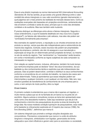 Página 3 de 22


Essa é uma diretriz inspirada na norma internacional IAS (International Accounting
Standards) 38. Ela faz sentido, já que existe uma grande diferença entre o valor
contábil dos ativos intangíveis e o seu valor econômico (gerado internamente), o
qual julgamos ser o mais próximo da realidade de mercado desses bens. Como as
avaliações avançadas são baseadas em projeções econômicas, certamente elas
não envolvem a entrada e saída de caixa, princípio que é o eixo das atividades
contábeis e de auditoria. Mas isso também está mudando.

É preciso distinguir as diferenças entre ativos e fatores intangíveis. Segundo o
nosso entendimento, e que foi bastante detalhado em meu novo livro (Capital
intangíveliv), os fatores são relevantes e até valiosos, mas eles não podem ser
“controlados formalmente pela empresa”.

Nos exemplos do capital humano, a reputação ou as virtudes emocionais de um
produto ou serviço, vemos que eles são indispensáveis para a sobrevivência da
maioria dos negócios. Contudo, esses recursos não podem ser propriedades
legais da empresa e, portanto, ela não irá assegurar a sua manutenção e
exploração ao longo de um determinado período projetado de tempo, ou mesmo
no ato da venda do negócio. Tais “sentimentos” ou “impressões” serão levados
em conta e monetizados conforme as regras subjetivas de cada comprador ou
interessado no negócio.

Com relação ao capital humano, inclusive, afirmamos, também há muito tempo,
que nenhuma empresa pode se declarar “dona” dos seus funcionários, da sua
lealdade ou dos conhecimentos tácitos e explícitos que são indissociáveis das
pessoas. Elas só podem desenvolver, controlar e distribuir os seus conhecimentos
conforme a conveniência de um contrato de trabalho, na maioria dos casos sem
prazo determinado. Todos já aprendemos que essas relações podem ser
interrompidas a qualquer momento, e por qualquer um dos lados. Não raro, isso
envolve questões de transferência de conhecimento de uma empresa para a
outra, e nem sempre de modo pacífico, ético ou legal.

O QUE É MARCA

O primeiro cuidado é entendermos que a marca não é apenas um logotipo, e
muito menos a placa que se vê na fachada de um banco ou na porta de um
escritório. Alguns autores e consultores noviços ao tema tem apresentado essa
visão como uma descoberta moderna. Cabe aqui esclarecer que ela já é de
conhecimento e domínio dos pesquisadores de ponta na área de branding há
longa data. Na nossa modesta condição tupiniquim de pesquisadores, essa visão
já foi bastante (e criticamente) explorada em O império das marcas (1996). No
livro Branding (2000) v, definimos que marca é:

Um sistema integrado que promete e entrega soluções desejadas aos
consumidores. Precisamos compreender que marca é a união de atributos
tangíveis e intangíveis, simbolizados num logotipo, gerenciados de forma
adequada e que criam influência e geram valor para os acionistas e a sociedade.
 