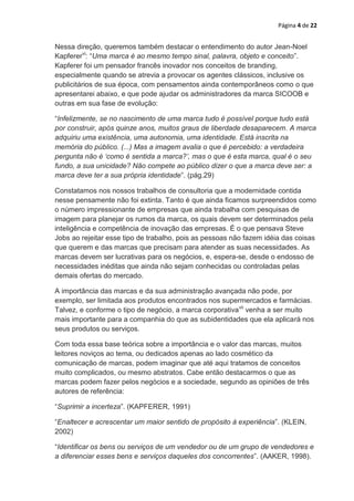 Página 4 de 22


Nessa direção, queremos também destacar o entendimento do autor Jean-Noel
Kapferervi: “Uma marca é ao mesmo tempo sinal, palavra, objeto e conceito”.
Kapferer foi um pensador francês inovador nos conceitos de branding,
especialmente quando se atrevia a provocar os agentes clássicos, inclusive os
publicitários de sua época, com pensamentos ainda contemporâneos como o que
apresentarei abaixo, e que pode ajudar os administradores da marca SICOOB e
outras em sua fase de evolução:

“Infelizmente, se no nascimento de uma marca tudo é possível porque tudo está
por construir, após quinze anos, muitos graus de liberdade desaparecem. A marca
adquiriu uma existência, uma autonomia, uma identidade. Está inscrita na
memória do público. (...) Mas a imagem avalia o que é percebido: a verdadeira
pergunta não é „como é sentida a marca?‟, mas o que é esta marca, qual é o seu
fundo, a sua unicidade? Não compete ao público dizer o que a marca deve ser: a
marca deve ter a sua própria identidade”. (pág.29)

Constatamos nos nossos trabalhos de consultoria que a modernidade contida
nesse pensamente não foi extinta. Tanto é que ainda ficamos surpreendidos como
o número impressionante de empresas que ainda trabalha com pesquisas de
imagem para planejar os rumos da marca, os quais devem ser determinados pela
inteligência e competência de inovação das empresas. É o que pensava Steve
Jobs ao rejeitar esse tipo de trabalho, pois as pessoas não fazem idéia das coisas
que querem e das marcas que precisam para atender as suas necessidades. As
marcas devem ser lucrativas para os negócios, e, espera-se, desde o endosso de
necessidades inéditas que ainda não sejam conhecidas ou controladas pelas
demais ofertas do mercado.

A importância das marcas e da sua administração avançada não pode, por
exemplo, ser limitada aos produtos encontrados nos supermercados e farmácias.
Talvez, e conforme o tipo de negócio, a marca corporativavii venha a ser muito
mais importante para a companhia do que as subidentidades que ela aplicará nos
seus produtos ou serviços.

Com toda essa base teórica sobre a importância e o valor das marcas, muitos
leitores noviços ao tema, ou dedicados apenas ao lado cosmético da
comunicação de marcas, podem imaginar que até aqui tratamos de conceitos
muito complicados, ou mesmo abstratos. Cabe então destacarmos o que as
marcas podem fazer pelos negócios e a sociedade, segundo as opiniões de três
autores de referência:

“Suprimir a incerteza”. (KAPFERER, 1991)

“Enaltecer e acrescentar um maior sentido de propósito à experiência”. (KLEIN,
2002)

“Identificar os bens ou serviços de um vendedor ou de um grupo de vendedores e
a diferenciar esses bens e serviços daqueles dos concorrentes”. (AAKER, 1998).
 
