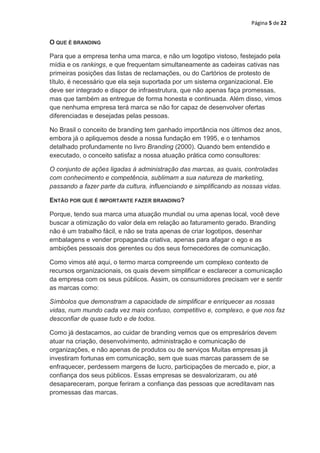 Página 5 de 22


O QUE É BRANDING

Para que a empresa tenha uma marca, e não um logotipo vistoso, festejado pela
mídia e os rankings, e que frequentam simultaneamente as cadeiras cativas nas
primeiras posições das listas de reclamações, ou do Cartórios de protesto de
título, é necessário que ela seja suportada por um sistema organizacional. Ele
deve ser integrado e dispor de infraestrutura, que não apenas faça promessas,
mas que também as entregue de forma honesta e continuada. Além disso, vimos
que nenhuma empresa terá marca se não for capaz de desenvolver ofertas
diferenciadas e desejadas pelas pessoas.

No Brasil o conceito de branding tem ganhado importância nos últimos dez anos,
embora já o apliquemos desde a nossa fundação em 1995, e o tenhamos
detalhado profundamente no livro Branding (2000). Quando bem entendido e
executado, o conceito satisfaz a nossa atuação prática como consultores:

O conjunto de ações ligadas à administração das marcas, as quais, controladas
com conhecimento e competência, sublimam a sua natureza de marketing,
passando a fazer parte da cultura, influenciando e simplificando as nossas vidas.

ENTÃO POR QUE É IMPORTANTE FAZER BRANDING?

Porque, tendo sua marca uma atuação mundial ou uma apenas local, você deve
buscar a otimização do valor dela em relação ao faturamento gerado. Branding
não é um trabalho fácil, e não se trata apenas de criar logotipos, desenhar
embalagens e vender propaganda criativa, apenas para afagar o ego e as
ambições pessoais dos gerentes ou dos seus fornecedores de comunicação.

Como vimos até aqui, o termo marca compreende um complexo contexto de
recursos organizacionais, os quais devem simplificar e esclarecer a comunicação
da empresa com os seus públicos. Assim, os consumidores precisam ver e sentir
as marcas como:

Símbolos que demonstram a capacidade de simplificar e enriquecer as nossas
vidas, num mundo cada vez mais confuso, competitivo e, complexo, e que nos faz
desconfiar de quase tudo e de todos.

Como já destacamos, ao cuidar de branding vemos que os empresários devem
atuar na criação, desenvolvimento, administração e comunicação de
organizações, e não apenas de produtos ou de serviços Muitas empresas já
investiram fortunas em comunicação, sem que suas marcas parassem de se
enfraquecer, perdessem margens de lucro, participações de mercado e, pior, a
confiança dos seus públicos. Essas empresas se desvalorizaram, ou até
desapareceram, porque feriram a confiança das pessoas que acreditavam nas
promessas das marcas.
 
