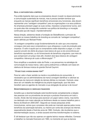 Página 6 de 22


QUAL A VANTAGEM PARA A EMPRESA

Fica então bastante claro que os empresários devem investir no desenvolvimento
e comunicação sustentada de marcas, mas é preciso também lembrar que
enquanto as marcas significam benefícios emocionais e/ou funcionais, elas devem
representar uma “vantagem competitiva” para as organizações e os seus públicos.
As empresas precisam pagar as suas contas, impostos e proporcionar lucros, sem
os quais elas não conseguirão sustentar sua política de branding e a inovação
continuada que ele requer, impreterivelmente!

Nessa direção, adotamos desde a fundação da GlobalBrands o princípio de
associar os nossos trabalhos de branding ao conceito de “vantagem competitiva”,
assim definido por Michael Porter:

“A vantagem competitiva surge fundamentalmente do valor que uma empresa
consegue criar para seus compradores e que ultrapassa o custo de produção pela
empresa. O valor é aquilo que os compradores estão dispostos a pagar, e o valor
superior provém da oferta de preços mais baixos do que os da concorrência por
benefícios equivalentes, ou do fornecimento de benefícios singulares, que mais do
que compensam um preço mais alto. Existem dois tipos básicos de vantagem
competitiva: liderança de custo e diferenciação”. viii

Para simplificar a excelente visão de Porter, e ao pensarmos na estratégia de
comunicação da nossa marca, vale a pena praticarmos a reflexão com base em
releitura de famosa música do grande Dorival Caymmi:

“O QUE É QUE A NOSSA BAIANA TEM?”

Para ter valor e fazer sentido na mente e na preferência do consumidor, é
necessário que os administradores da marca consigam identificar e valorizar as
diferenças da marca em relação às demais ofertas no mercado. Contudo, esse
deve ser um trabalho de inteligência da própria organização, que não deve
transferir para os agentes do mercado a sua obrigação de pensar e de inovar!

DESINTERMEDIAÇÃO E O MERCADO FINANCEIRO

Acredito que a desintermediação está transformando completamente a relação
das pessoas com os provedores de serviços e produtos financeiros em todo o
mundo. Ainda não tive tempo para escrever um paper sobre o tema, mas tenho
me dedicado com maior atenção ao fenômeno desde os nossos trabalhos para o
Banco do Brasil em 2000-2001. Segundo as nossas pesquisas ainda
inconclusivas, vemos que o processo não pode ser marcado apenas pelos novos
benefícios da automação bancária, ou mesmo por conta dos avanços da internet,
especialmente desde o final dos anos de 1990. Contudo, não duvidamos que a
desintermediação causou, e ainda causará enormes transformações no sistema.

É útil destacar que não sou apenas um agente teórico nessas reflexões. Comecei
a trabalhar no mercado financeiro em 1984, no momento em que os bancos
 