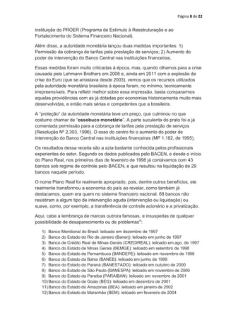 Página 8 de 22


instituição do PROER (Programa de Estímulo à Reestruturação e ao
Fortalecimento do Sistema Financeiro Nacional).

Além disso, a autoridade monetária lançou duas medidas importantes: 1)
Permissão da cobrança de tarifas pela prestação de serviços; 2) Aumento do
poder de intervenção do Banco Central nas instituições financeiras.

Essas medidas foram muito criticadas à época, mas, quando olhamos para a crise
causada pelo Lehmann Brothers em 2008 e, ainda em 2011 com a explosão da
crise do Euro (que se arrastava desde 2003), vemos que os recursos utilizados
pela autoridade monetária brasileira à época foram, no mínimo, tecnicamente
irrepreensíveis. Para refletir melhor sobre essa impressão, basta compararmos
aquelas providências com as já dotadas por economias historicamente muito mais
desenvolvidas, e então mais sérias e competentes que a brasileira.

A “proteção” da autoridade monetária teve um preço, que culminou no que
costumo chamar de “ossobuco monetário”. A parte suculenta do prato foi a já
comentada permissão para a cobrança de tarifas pela prestação de serviços
(Resolução Nº 2.303, 1996). O osso do centro foi o aumento do poder de
intervenção do Banco Central nas instituições financeiras (MP 1.182, de 1995).

Os resultados dessa receita são a azia bastante conhecida pelos profissionais
experientes do setor. Segundo os dados publicados pelo BACEN, e desde o início
do Plano Real, nos primeiros dias de fevereiro de 1998 já contávamos com 43
bancos sob regime de controle pelo BACEN, e que resultou na liquidação de 29
bancos naquele período.

O nome Plano Real foi realmente apropriado, pois, dentre outros benefícios, ele
realmente transformou a economia do país ao revelar, como também já
destacamos, quem era quem no sistema financeiro nacional. 68 bancos não
resistiram a algum tipo de intervenção aguda (intervenção ou liquidação) ou
suave, como, por exemplo, a transferência de controle acionário e a privatização.

Aqui, cabe a lembrança de marcas outrora famosas, e insuspeitas de qualquer
possibilidade de desaparecimento ou de problemasix:

   1) Banco Meridional do Brasil: leiloado em dezembro de 1997
   2) Banco do Estado do Rio de Janeiro (Banerj): leiloado em junho de 1997
   3) Banco de Crédito Real de Minas Gerais (CREDIREAL): leiloado em ago. de 1997
   4) Banco do Estado de Minas Gerais (BEMGE): leiloado em setembro de 1998
   5) Banco do Estado de Pernambuco (BANDEPE): leiloado em novembro de 1998
   6) Banco do Estado da Bahia (BANEB): leiloado em junho de 1999
   7) Banco do Estado do Paraná (BANESTADO): leiloado em outubro de 2000
   8) Banco do Estado de São Paulo (BANESPA): leiloado em novembro de 2000
   9) Banco do Estado da Paraíba (PARAIBAN): leiloado em novembro de 2001
   10) Banco do Estado de Goiás (BEG): leiloado em dezembro de 2001
   11) Banco do Estado do Amazonas (BEA): leiloado em janeiro de 2002
   12) Banco do Estado do Maranhão (BEM): leiloado em fevereiro de 2004
 