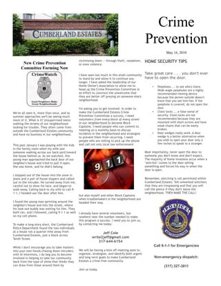 Crime
                                                                                                   Prevention
                                                                                                                  May 16, 2010

       New Crime Prevention
                                                  victimizing them -- through theft, vandalism,    HOME SECURITY TIPS
                                                  or even violence.
      Committee Forming Now
                                                  I have seen too much in this small community Take great care . . . you don't ever
                                                  to stand by and allow it to continue any      have to open the door.
                                                  longer. I have asked the leadership of our
                                                  Home Owner's Association to allow me to           • Peepholes ... to see who's there.
                                                  head up the Crime Prevention Committee in            Wide-angle peepholes are a highly
                                                  an effort to convince the unwelcome that             recommended viewing device
                                                  they are better off preying on someone else's        because the person outside doesn't
                                                  neighborhood.                                        know that you see him/her. If the
                                                                                                       peephole is covered, do not open the
                                                  I'm asking you to get involved. In order to          door.
We've all seen it, more than once, and as         make the Cumberland Estates Crime                 • Chain locks ... a false sense of
summer approaches we'll be seeing much            Prevention Committee a success, I need               security. Chain locks are not
                                                  volunteers from every block of every street          recommended because they are
more of it. What is it? Unsupervised teens
                                                  in our neighborhood to become Block                  mounted with short screws and have
walking the streets of our neighborhood
                                                  Captains. I need people who can commit to            weak chains that can be easily
looking for trouble. They often come from
                                                  meeting on a monthly basis to discuss                broken.
outside the Cumberland Estates community
                                                  incidents in the neighborhood and strategies      • Door wedges really work. A door
and have no business in our neighborhood.
                                                  to prevent them from recurring. I need               wedge is a better alternative when
                                                  people who are willing to pick up the phone          you wish to open your door only a
                                                  and call not only local law enforcement              few inches to speak to a stranger.
This past January I was playing with the kids
in the family room when my wife saw
someone walking across our back yard toward                                                        Most importantly, never open the door to
the house behind us. As we watched, this                                                           someone you don't know and don't expect.
young man approached the back door of our                                                          The majority of home invasions occur when a
neighbor's house and tried to pull it open.                                                        "solicitor" comes to the door selling
She was home, and he didn't belong.                                                                something and forces his way in when the
                                                                                                   door is open.
I stepped out of the house into the snow in
jeans and a pair of house slippers and called                                                      Remember, soliciting is not permitted within
out to the intruder. He turned away from me,                                                       Cumberland Estates. Tell unwanted solicitors
careful not to show his face, and began to                                                         that they are trespassing and that you will
walk away. Calling back to my wife to call 9-                                                      call the police if they don't leave the
1-1, I headed out the door after him.                                                              neighborhood. THEN MAKE THE CALL!
                                                  but also myself and other Block Captains
                                                  when troublemakers in the neighborhood are
I found the young man sprinting around the        headed their way.
neighbor's house and into the street, where
his look-out buddy was waiting for him. They
both ran, and I followed, calling 9-1-1 as well   I already have several volunteers, but
on my cell phone.                                 nowhere near the number needed to make
                                                  this program a success. I need you to join us,
To make a long story short, the Cumberland        by contacting me today:
Police Department found the two individuals
at a house not a quarter mile away from                          Jeff Cole
Cumberland Estates, just a block across
Tenth Street.                                              write2jeff@gmail.com
                                                               317-644-6154
While I don't encourage you to take matters
                                                                                                         Call 9-1-1 for Emergencies
into your own hands chasing down intruders        We will be having a kick off meeting soon to
with ill intentions, I do beg you to become       organize, strategize, and identify both urgent
involved in helping to take our community         and long term goals to make Cumberland                 Non-emergency dispatch:
back from the type of slime that thinks they      Estates a crime-free community.
can draw from those around them by                                                                              (317) 327-3811
                                                  Join us today.
 