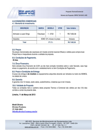 Proposta Técnica/Comercial
Número da Proposta: DRPAT 09130/13- MO
SE///EQ Serviços de Monitoramento de Equipamentos Ltda
Av. Laranjeiras, 2392 – Bairro jardim Elisa Fumagalli, Limeira – SP CEP: 13485-254
CNPJ: 96.505.102/0001-38 - IE: 417.256.726.111
www.semeq.com.br - Fone: (19) 3446 6862 - Fax: (19) 3446 6861
4.0.CONDIÇÕES COMERCIAIS
4.1. Montante do investimento.
DESCRIÇÃO MARCA MODELO QTDE Valor Unitário
Alinhador a Laser Dirigo Fixturlaser 1 - 0722 1 R$ 7.902,58
Impostos ICMS 12% incluso no preço Inclusos
Total IPI 0% R$ 7.902,58
5.0. Preços
Os preços mencionados são expressos em moeda corrente nacional (Reais) e válidos para compra local.
Preços fixos e irreajustáveis durante a validade da proposta.
6.0. Condições de Pagamento.
30 dias
7.0. Ônus Financeiro.
Será cobrado ônus financeiro de 0,33% ao dia mais correção monetária sobre o valor faturado, caso haja
atraso no pagamento; de acordo com o estabelecimento no item Condições de Pagamento.
8.0. Prazo e Condições de Entrega
O prazo de entrega é de imediato os equipamentos adquiridos deverão ser retirados na matriz da SEMEQ,
na cidade de Limeira
9.0. Garantia
A garantia é de 12 meses, exeto cabos, acelerômetros, e baterias que é de 3 meses.
10.0. Validade da Proposta
Todas as condições itens e subitens desta proposta Técnica e Comercial são válidos por dez (10) dias
corridos a contar da presente data.
Limeira, 11 de Março de 2013
Mirelli Oliveira
Divisão Produtos
19 3446 6862
Mirelli.oliveira@semeq.com.br
 