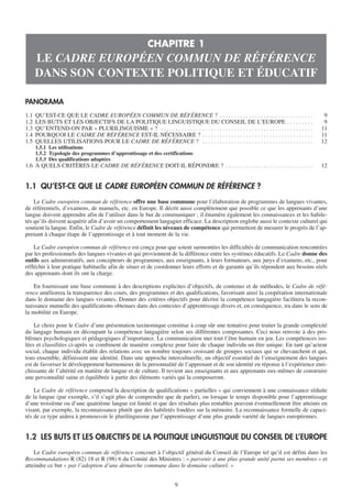 CHAPITRE 1
      LE CADRE EUROPÉEN COMMUN DE RÉFÉRENCE
      DANS SON CONTEXTE POLITIQUE ET ÉDUCATIF

PANORAMA
1.1   QU’EST-CE QUE LE CADRE EUROPÉEN COMMUN DE RÉFÉRENCE ? . . . . . . . . . . . . . . . . . . . . . . . . . . . . . . . .                            9
1.2   LES BUTS ET LES OBJECTIFS DE LA POLITIQUE LINGUISTIQUE DU CONSEIL DE L’EUROPE . . . . . . . . .                                                  9
1.3   QU’ENTEND-ON PAR « PLURILINGUISME » ? . . . . . . . . . . . . . . . . . . . . . . . . . . . . . . . . . . . . . . . . . . . . . . . . . . . .   11
1.4   POURQUOI LE CADRE DE RÉFÉRENCE EST-IL NÉCESSAIRE ? . . . . . . . . . . . . . . . . . . . . . . . . . . . . . . . . . . . . . .                  11
1.5   QUELLES UTILISATIONS POUR LE CADRE DE RÉFÉRENCE ? . . . . . . . . . . . . . . . . . . . . . . . . . . . . . . . . . . . . . .                   12
      1.5.1 Les utilisations
      1.5.2 Typologie des programmes d’apprentissage et des certifications
      1.5.3 Des qualifications adaptées
1.6 À QUELS CRITÈRES LE CADRE DE RÉFÉRENCE DOIT-IL RÉPONDRE ? . . . . . . . . . . . . . . . . . . . . . . . . . . . . . .                             12


1.1 QU’EST-CE QUE LE CADRE EUROPÉEN COMMUN DE RÉFÉRENCE ?
    Le Cadre européen commun de référence offre une base commune pour l’élaboration de programmes de langues vivantes,
de référentiels, d’examens, de manuels, etc. en Europe. Il décrit aussi complètement que possible ce que les apprenants d’une
langue doivent apprendre afin de l’utiliser dans le but de communiquer ; il énumère également les connaissances et les habile-
tés qu’ils doivent acquérir afin d’avoir un comportement langagier efficace. La description englobe aussi le contexte culturel qui
soutient la langue. Enfin, le Cadre de référence définit les niveaux de compétence qui permettent de mesurer le progrès de l’ap-
prenant à chaque étape de l’apprentissage et à tout moment de la vie.

    Le Cadre européen commun de référence est conçu pour que soient surmontées les difficultés de communication rencontrées
par les professionnels des langues vivantes et qui proviennent de la différence entre les systèmes éducatifs. Le Cadre donne des
outils aux administratifs, aux concepteurs de programmes, aux enseignants, à leurs formateurs, aux jurys d’examens, etc., pour
réfléchir à leur pratique habituelle afin de situer et de coordonner leurs efforts et de garantir qu’ils répondent aux besoins réels
des apprenants dont ils ont la charge.

    En fournissant une base commune à des descriptions explicites d’objectifs, de contenus et de méthodes, le Cadre de réfé-
rence améliorera la transparence des cours, des programmes et des qualifications, favorisant ainsi la coopération internationale
dans le domaine des langues vivantes. Donner des critères objectifs pour décrire la compétence langagière facilitera la recon-
naissance mutuelle des qualifications obtenues dans des contextes d’apprentissage divers et, en conséquence, ira dans le sens de
la mobilité en Europe.

    Le choix pour le Cadre d’une présentation taxinomique constitue à coup sûr une tentative pour traiter la grande complexité
du langage humain en découpant la compétence langagière selon ses différentes composantes. Ceci nous renvoie à des pro-
blèmes psychologiques et pédagogiques d’importance. La communication met tout l’être humain en jeu. Les compétences iso-
lées et classifiées ci-après se combinent de manière complexe pour faire de chaque individu un être unique. En tant qu’acteur
social, chaque individu établit des relations avec un nombre toujours croissant de groupes sociaux qui se chevauchent et qui,
tous ensemble, définissent une identité. Dans une approche interculturelle, un objectif essentiel de l’enseignement des langues
est de favoriser le développement harmonieux de la personnalité de l’apprenant et de son identité en réponse à l’expérience enri-
chissante de l’altérité en matière de langue et de culture. Il revient aux enseignants et aux apprenants eux-mêmes de construire
une personnalité saine et équilibrée à partir des éléments variés qui la composeront.

    Le Cadre de référence comprend la description de qualifications « partielles » qui conviennent à une connaissance réduite
de la langue (par exemple, s’il s’agit plus de comprendre que de parler), ou lorsque le temps disponible pour l’apprentissage
d’une troisième ou d’une quatrième langue est limité et que des résultats plus rentables peuvent éventuellement être atteints en
visant, par exemple, la reconnaissance plutôt que des habiletés fondées sur la mémoire. La reconnaissance formelle de capaci-
tés de ce type aidera à promouvoir le plurilinguisme par l’apprentissage d’une plus grande variété de langues européennes.


1.2 LES BUTS ET LES OBJECTIFS DE LA POLITIQUE LINGUISTIQUE DU CONSEIL DE L’EUROPE
    Le Cadre européen commun de référence concourt à l’objectif général du Conseil de l’Europe tel qu’il est défini dans les
Recommandations R (82) 18 et R (98) 6 du Comité des Ministres : « parvenir à une plus grande unité parmi ses membres » et
atteindre ce but « par l’adoption d’une démarche commune dans le domaine culturel. »


                                                                             9
 