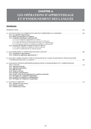 CHAPITRE 6
                         LES OPÉRATIONS D’APPRENTISSAGE
                         ET D’ENSEIGNEMENT DES LANGUES

PANORAMA
INTRODUCTION . . . . . . . . . . . . . . . . . . . . . . . . . . . . . . . . . . . . . . . . . . . . . . . . . . . . . . . . . . . . . . . . . . . . . . . . . . . . . . . . . .   104

6.1 QU’EST-CE QUE LES APPRENANTS DOIVENT APPRENDRE OU ACQUÉRIR ? . . . . . . . . . . . . . . . . . . . . . . . .                                                                   104
      6.1.1 Les objectifs d’apprentissage
      6.1.2 Piloter la progression avec souplesse
      6.1.3 Compétence plurilingue et pluriculturelle
            6.1.3.1 Une compétence déséquilibrée et évolutive
            6.1.3.2 Une compétence différenciée pouvant jouer de l’alternance
            6.1.3.3 Prise de conscience et dynamique de l’usage et de l’apprentissage
            6.1.3.4 Compétence partielle et compétence plurilingue et pluriculturelle
      6.1.4 Variation des objectifs en relation au Cadre de référence
            6.1.4.1 Types d’objectifs en relation au Cadre de référence
            6.1.4.2 De la complémentarité des objectifs partiels

6.2 LES OPÉRATIONS D’APPRENTISSAGE DES LANGUES . . . . . . . . . . . . . . . . . . . . . . . . . . . . . . . . . . . . . . . . . . . .                                             108
      6.2.1 Acquisition ou apprentissage ?
      6.2.2 Comment les apprenants apprennent-ils ?

6.3 QUE PEUT FAIRE CHAQUE TYPE D’UTILISATEUR DU CADRE DE RÉFÉRENCE POUR FACILITER
    L’APPRENTISSAGE DE LA LANGUE ? . . . . . . . . . . . . . . . . . . . . . . . . . . . . . . . . . . . . . . . . . . . . . . . . . . . . . . . . . . . .                         109

6.4 QUELQUES OPTIONS MÉTHODOLOGIQUES POUR L’ENSEIGNEMENT ET L’APPRENTISSAGE
    DES LANGUES . . . . . . . . . . . . . . . . . . . . . . . . . . . . . . . . . . . . . . . . . . . . . . . . . . . . . . . . . . . . . . . . . . . . . . . . . . . . . . . .    110
      6.4.1   Approches générales
      6.4.2   Approches particulières
      6.4.3   Rôle des textes
      6.4.4   Tâches et activités
      6.4.5   Stratégies communicatives
      6.4.6   Formes variées du développement des compétences générales
      6.4.7   Développer des compétences linguistiques
      6.4.8   Transférer la compétence sociolinguistique ?
      6.4.9   Développer des compétences pragmatiques

6.5 FAUTES ET ERREURS . . . . . . . . . . . . . . . . . . . . . . . . . . . . . . . . . . . . . . . . . . . . . . . . . . . . . . . . . . . . . . . . . . . . . . . . . .          118
      6.5.1 Attitudes face aux erreurs
      6.5.2 Mesures à prendre
      6.5.3 Utilisation des erreurs




                                                                                         103
 