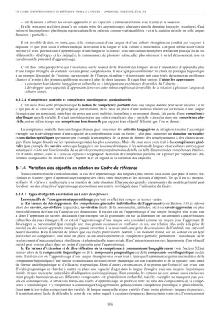 UN CADRE EUROPÉEN COMMUN DE RÉFÉRENCE POUR LES LANGUES     – APPRENDRE, ENSEIGNER, ÉVALUER


   – est de nature à affiner les savoir-apprendre et les capacités à entrer en relation avec l’autre et le nouveau.
   Et elle peut ainsi accélérer jusqu’à un certain point des apprentissages ultérieurs dans le domaine langagier et culturel. Ceci
même si la compétence plurilingue et pluriculturelle se présente comme « déséquilibrée » et si la maîtrise de telle ou telle langue
demeure « partielle ».

    Il est possible de dire, en outre, que, si la connaissance d’une langue et d’une culture étrangères ne conduit pas toujours à
dépasser ce que peut avoir d’ethnocentrique la relation à la langue et à la culture « maternelles » et peut même avoir l’effet
inverse (il n’est pas rare que l’apprentissage d’une langue et le contact avec une culture étrangères renforcent plus qu’ils ne les
réduisent les stéréotypes et les préjugés), la connaissance de plusieurs mène, elle, plus sûrement à un tel dépassement, tout en
enrichissant le potentiel d’apprentissage.

   C’est dans cette perspective que l’insistance sur le respect de la diversité des langues et sur l’importance d’apprendre plus
d’une langue étrangère en contexte scolaire prend son plein sens. Il ne s’agit pas seulement d’un choix de politique linguistique
à un moment déterminé de l’histoire, par exemple, de l’Europe, ni même – si importante soit cette visée, de donner de meilleures
chances d’avenir à des jeunes capables de recourir à plus de deux langues. Il s’agit bien surtout d’aider les apprenants
   – à construire leur identité langagière et culturelle en y intégrant une expérience diversifiée de l’altérité ;
   – à développer leurs capacités d’apprenants à travers cette même expérience diversifiée de la relation à plusieurs langues et
      cultures autres.

6.1.3.4 Compétence partielle et compétence plurilingue et pluriculturelle
    C’est aussi dans cette perspective que la notion de compétence partielle dans une langue donnée peut avoir un sens : il ne
s’agit pas de se satisfaire, par principe ou par réalisme, de la mise en place d’une maîtrise limitée ou sectorisée d’une langue
étrangère par un apprenant, mais bien de poser que cette maîtrise, imparfaite à un moment donné, fait partie d’une compétence
plurilingue qu’elle enrichit. Il s’agit aussi de préciser que cette compétence dite « partielle », inscrite dans une compétence plu-
rielle, est en même temps une compétence fonctionnelle par rapport à un objectif délimité que l’on se donne.

    La compétence partielle dans une langue donnée peut concerner des activités langagières de réception (mettre l’accent par
exemple sur le développement d’une capacité de compréhension orale ou écrite) ; elle peut concerner un domaine particulier
et des tâches spécifiques (permettre par exemple à un employé de la poste de donner des renseignements à des clients étran-
gers d’une langue donnée sur les opérations postales les plus courantes). Mais elle peut aussi avoir trait à des compétences géné-
rales (par exemple des savoirs autres que langagiers sur les caractéristiques et les acteurs de langues et de cultures autres), pour
autant qu’il existe une fonctionnalité de ce développement complémentaire de telle ou telle dimension des compétences établies.
En d’autres termes, dans le Cadre de référence ici proposé, la notion de compétence partielle est à penser par rapport aux dif-
férentes composantes du modèle (voir Chapitre 3) et en regard de la variation des objectifs.

6.1.4 Variation des objectifs en relation au Cadre de référence
    Toute construction de curriculum dans le cas de l’apprentissage des langues (plus encore sans doute que pour d’autres dis-
ciplines et d’autres types d’apprentissage) suppose des choix entre des types et des niveaux d’objectifs. Tel qu’il est ici proposé,
le Cadre de référence rend compte à sa manière de cette situation. Chacune des grandes composantes du modèle présenté peut
focaliser sur des objectifs d’apprentissage et constituer une entrée privilégiée dans l’utilisation du Cadre.

6.1.4.1 Types d’objectifs en relation au Cadre de référence
    Les objectifs de l’enseignement/apprentissage peuvent en effet être conçus en termes variés.
    a. En termes de développement des compétences générales individuelles de l’apprenant (voir Section 5.1) et relever
alors des savoirs, savoir-faire (capacités), savoir-être (traits de la personnalité, attitudes, etc.) ou savoir-apprendre ou plus
particulièrement de l’une ou l’autre de ces dimensions. Il est des cas où l’apprentissage d’une langue étrangère vise avant tout
à doter l’apprenant de savoirs déclaratifs (par exemple sur la grammaire ou sur la littérature ou sur certaines caractéristiques
culturelles du pays étranger). Il en est où l’apprentissage d’une langue sera considéré comme un moyen pour l’apprenant de
développer sa personnalité (par exemple une plus grande assurance ou confiance en soi, une relation plus aisée à la prise de
parole) ou des savoir-apprendre (une plus grande ouverture à la nouveauté, une prise de conscience de l’altérité, une curiosité
pour l’inconnu). Rien n’interdit de penser que ces visées particulières portant, à un moment donné, sur un secteur ou un type
particulier de compétence, une mise en place ou un développement de compétence partielle, permettent l’installation ou le
renforcement d’une compétence plurilingue et pluriculturelle transversale. En d’autres termes encore, la poursuite d’un objectif
partiel peut trouver place dans un projet d’ensemble pour l’apprentissage.
    b. En termes d’extension et de diversification de la compétence à communiquer langagièrement (voir Section 5.2) et
relever alors de la composante linguistique ou de la composante pragmatique ou de la composante sociolinguistique ou des
trois. Il est des cas où l’apprentissage d’une langue étrangère vise avant tout à faire que l’apprenant acquière une maîtrise de la
composante linguistique d’une langue (connaissance de son système phonétique, de son vocabulaire et de sa syntaxe) sans souci
de finesse sociolinguistique ni d’efficacité pragmatique. Dans d’autres circonstances, il se pourra que l’objectif soit avant tout
d’ordre pragmatique et cherche à mettre en place une capacité d’agir dans la langue étrangère avec des moyens linguistiques
limités et sans recherche particulière d’adéquation sociolinguistique. Bien entendu, les options ne sont jamais aussi exclusives
et un progrès harmonieux de ces différentes composantes est généralement recherché, mais les exemples ne manquent pas, pas-
sés ou contemporains, d’inflexions fortes des visées d’apprentissage au profit de telle ou telle des composantes de la compé-
tence à communiquer. La compétence à communiquer langagièrement, pensée comme compétence plurilingue et pluriculturelle,
étant une (c’est-à-dire comportant des variétés de langue maternelle et des variétés d’une ou de plusieurs langues étrangères),
il serait tout aussi facile de défendre le point de vue selon lequel, à certaines époques et dans certains contextes, l’enseignement

                                                                106
 