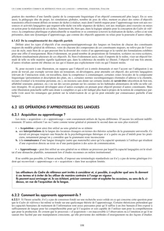 UN CADRE EUROPÉEN COMMUN DE RÉFÉRENCE POUR LES LANGUES      – APPRENDRE, ENSEIGNER, ÉVALUER


gnation des membres d’une famille (partie de la composante linguistique d’un objectif communicatif plus large). En ce sens
aussi, la pédagogie dite du projet, les simulations globales, nombre de jeux de rôles, mettent en place des sortes d’objectifs
transitoires effectivement définis en termes de tâches à réaliser, mais dont l’intérêt majeur pour l’apprentissage tient soit aux res-
sources et activités langagières que requiert telle tâche (ou telle séquence de tâches), soit aux stratégies ainsi exercées ou mises
en action pour la réalisation de ces tâches. Autrement dit, bien que, dans la logique adoptée pour la conception du Cadre de réfé-
rence, la compétence plurilingue et pluriculturelle se manifeste et se construise à travers la réalisation de tâches, celles-ci ne sont
présentées, dans une dynamique d’apprentissage, que comme des objectifs apparents ou relais pour la poursuite d’autres objets.

6.1.4.2 De la complémentarité des objectifs partiels
    Définir ainsi les types d’objectifs d’un enseignement/apprentissage des langues en fonction de chacun des constituants
majeurs du modèle général de référence, voire de chacune des composantes de ces constituants majeurs, ne relève pas de l’exer-
cice de style, mais bien de ce que peuvent être la diversité des visées d’un apprentissage et la variété des formulations exhibées
pour une offre d’enseignement. Bien évidemment, un grand nombre de propositions de formation, scolaires ou extra-scolaires,
affichent simultanément plusieurs de ces objectifs. Et, bien évidemment aussi, mais il importe de le redire, viser un objectif for-
mulé de telle ou telle manière signifie également que, dans la cohérence du modèle ici illustré, l’objectif visé une fois atteint,
d’autres résultats auront été obtenus en sus qui n’étaient pas explicitement visés ou qui l’étaient moins.

     Si, pour recourir à une illustration, on suppose que l’objectif est à entrée domaniale et met l’accent sur l’adéquation à un
poste de travail, par exemple serveur dans un restaurant, on développera, pour atteindre cet objectif, des activités langagières
relevant de l’interaction orale, on travaillera, dans la compétence à communiquer, certaines zones lexicales de la composante
linguistique (présentation et description des plats, etc.), certaines normes sociolinguistiques (formules d’adresse à la clientèle,
recours éventuel à la troisième personne, etc.), on insistera sans doute sur certains modes de savoir-être (discrétion de bon ton,
affabilité souriante, patience, etc.) ou sur des savoirs portant sur les cuisines ou les habitudes alimentaires de telle ou telle cul-
ture étrangère. Et on pourrait développer ainsi d’autres exemples en prenant pour objectif premier d’autres constituants. Mais
cette illustration ponctuelle suffit sans doute à compléter ce qui a été indiqué plus haut à propos de la notion de compétence par-
tielle (voir aussi les remarques qui portent sur la relativisation de ce qu’on peut entendre par connaissance partielle d’une
langue).



6.2 LES OPÉRATIONS D’APPRENTISSAGE DES LANGUES

6.2.1 Acquisition ou apprentissage ?
   Les mots « acquisition » et « apprentissage » sont couramment utilisés de façons différentes. D’aucuns les utilisent indiffé-
remment. D’autres utilisent l’un ou l’autre comme terme général et prennent le second dans un sens plus restrictif.

   • « Acquisition » peut ainsi être utilisé au sens général ou se réduire
   a. aux interprétations de la langue des locuteurs étrangers en termes des théories actuelles de la grammaire universelle. Ce
      travail est presque toujours une branche de la psycholinguistique théorique et n’a guère ou pas d’intérêt pour les prati-
      ciens, notamment puisqu’on y considère que la grammaire reste inconsciente
   b. à la connaissance d’une langue étrangère (autre que maternelle) ainsi qu’à la capacité spontanée à l’utiliser qui résultent
      d’une exposition directe au texte ou d’une participation à des actes de communication.

    • « Apprentissage » peut être utilisé au sens général ou se réduire au processus par lequel la capacité langagière est le résul-
tat d’une démarche planifiée, notamment lors d’études reconnues en milieu institutionnel.

   Il ne semble pas possible, à l’heure actuelle, d’imposer une terminologie standardisée car il n’y a pas de terme générique évi-
dent qui recouvrirait « apprentissage » et « acquisition » dans leur acception limitée.


    Les utilisateurs du Cadre de référence sont invités à considérer et, si possible, à expliciter quel sens ils donnent
    à ces termes et à éviter de les utiliser de manière contraire à l’usage en vigueur.
    Ils peuvent aussi envisager et, le cas échéant, préciser comment créer et exploiter les occasions, au sens de b. ci-
    dessus, en vue de l’acquisition de la langue.



6.2.2 Comment les apprenants apprennent-ils ?
6.2.2.1 À l’heure actuelle, il n’y a pas de consensus fondé sur une recherche assez solide en ce qui concerne cette question pour
que le Cadre de référence lui-même se fonde sur une quelconque théorie de l’apprentissage. Certains théoriciens prétendent que
les capacités humaines de traitement de l’information sont assez puissantes pour qu’il suffise à un être humain d’être exposé à
suffisamment de langue pour lui compréhensible pour qu’il l’acquière et soit capable de l’utiliser tant pour la compréhension
que pour la production. Ils croient que le processus « d’acquisition » est inaccessible à l’observation ou à l’intuition et qu’il ne
saurait être facilité par une manipulation consciente, qu’elle provienne des méthodes d’enseignement ou des façons d’étudier.


                                                                 108
 