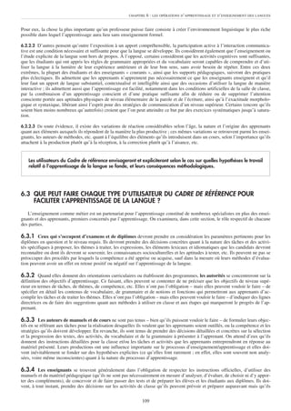 CHAPITRE   6 : LES OPÉRATIONS D’APPRENTISSAGE ET D’ENSEIGNEMENT DES LANGUES


Pour eux, la chose la plus importante qu’un professeur puisse faire consiste à créer l’environnement linguistique le plus riche
possible dans lequel l’apprentissage aura lieu sans enseignement formel.

6.2.2.2 D’autres pensent qu’outre l’exposition à un apport compréhensible, la participation active à l’interaction communica-
tive est une condition nécessaire et suffisante pour que la langue se développe. Ils considèrent également que l’enseignement ou
l’étude explicite de la langue sont hors de propos. À l’opposé, certains considèrent que les activités cognitives sont suffisantes,
que les étudiants qui ont appris les règles de grammaire appropriées et du vocabulaire seront capables de comprendre et d’uti-
liser la langue à la lumière de leur expérience antérieure et de leur bon sens, sans avoir besoin de répéter. Entre ces deux
extrêmes, la plupart des étudiants et des enseignants « courants », ainsi que les supports pédagogiques, suivront des pratiques
plus éclectiques. Ils admettent que les apprenants n’apprennent pas nécessairement ce que les enseignants enseignent et qu’il
leur faut un apport de langue substantiel, contextualisé et intelligible ainsi que des occasions d’utiliser la langue de manière
interactive ; ils admettent aussi que l’apprentissage est facilité, notamment dans les conditions artificielles de la salle de classe,
par la combinaison d’un apprentissage conscient et d’une pratique suffisante afin de réduire ou de supprimer l’attention
consciente portée aux aptitudes physiques de niveau élémentaire de la parole et de l’écriture, ainsi qu’à l’exactitude morpholo-
gique et syntaxique, libérant ainsi l’esprit pour des stratégies de communication d’un niveau supérieur. Certains (encore qu’ils
soient bien moins nombreux qu’autrefois) croient que l’on peut atteindre ce but par des exercices systématiques jusqu’à satura-
tion.

6.2.2.3 De toute évidence, il existe des variations de réaction considérables selon l’âge, la nature et l’origine des apprenants
quant aux éléments auxquels ils répondent de la manière la plus productive ; ces mêmes variations se retrouvent parmi les ensei-
gnants, les auteurs de méthodes, etc. quant à l’équilibre des éléments qu’ils introduisent dans un cours, selon l’importance qu’ils
attachent à la production plutôt qu’à la réception, à la correction plutôt qu’à l’aisance, etc.


    Les utilisateurs du Cadre de référence envisageront et expliciteront selon le cas sur quelles hypothèses le travail
    relatif à l’apprentissage de la langue se fonde, et leurs conséquences méthodologiques.




6.3 QUE PEUT FAIRE CHAQUE TYPE D’UTILISATEUR DU CADRE DE RÉFÉRENCE POUR
    FACILITER L’APPRENTISSAGE DE LA LANGUE ?
   L’enseignement comme métier est un partenariat pour l’apprentissage constitué de nombreux spécialistes en plus des ensei-
gnants et des apprenants, premiers concernés par l’apprentissage. On examinera, dans cette section, le rôle respectif de chacune
des parties.

6.3.1 Ceux qui s’occupent d’examens et de diplômes devront prendre en considération les paramètres pertinents pour les
diplômes en question et le niveau requis. Ils devront prendre des décisions concrètes quant à la nature des tâches et des activi-
tés spécifiques à proposer, les thèmes à traiter, les expressions, les éléments lexicaux et idiomatiques que les candidats devront
reconnaître ou dont ils devront se souvenir, les connaissances socioculturelles et les aptitudes à tester, etc. Ils peuvent ne pas se
préoccuper des procédés par lesquels la compétence a été apprise ou acquise, sauf dans la mesure où leurs méthodes d’évalua-
tion peuvent avoir un effet en retour positif ou négatif sur l’apprentissage de la langue.

6.3.2 Quand elles donnent des orientations curriculaires ou établissent des programmes, les autorités se concentreront sur la
définition des objectifs d’apprentissage. Ce faisant, elles peuvent se contenter de ne préciser que les objectifs de niveau supé-
rieur en termes de tâches, de thèmes, de compétence, etc. Elles n’ont pas l’obligation – mais elles peuvent vouloir le faire – de
spécifier en détail les contenus de vocabulaire, de grammaire et de notions et fonctions qui permettront aux apprenants d’ac-
complir les tâches et de traiter les thèmes. Elles n’ont pas l’obligation – mais elles peuvent vouloir le faire – d’indiquer des lignes
directrices ou de faire des suggestions quant aux méthodes à utiliser en classe et aux étapes qui marqueront le progrès de l’ap-
prenant.

6.3.3 Les auteurs de manuels et de cours ne sont pas tenus – bien qu’ils puissent vouloir le faire – de formuler leurs objec-
tifs en se référant aux tâches pour la réalisation desquelles ils veulent que les apprenants soient outillés, ou la compétence et les
stratégies qu’ils doivent développer. En revanche, ils sont tenus de prendre des décisions détaillées et concrètes sur la sélection
et la progression des textes, des activités, du vocabulaire et de la grammaire à présenter à l’apprenant. On attend d’eux qu’ils
donnent des instructions détaillées pour la classe et/ou les tâches et activités que les apprenants entreprendront en réponse au
matériel présenté. Leurs productions ont une influence importante sur le processus d’enseignement/apprentissage et elles doi-
vent inévitablement se fonder sur des hypothèses explicites (ce qu’elles font rarement ; en effet, elles sont souvent non analy-
sées, voire même inconscientes) quant à la nature du processus d’apprentissage.

6.3.4 Les enseignants se trouvent généralement dans l’obligation de respecter les instructions officielles, d’utiliser des
manuels et du matériel pédagogique (qu’ils ne sont pas nécessairement en mesure d’analyser, d’évaluer, de choisir ni d’y appor-
ter des compléments), de concevoir et de faire passer des tests et de préparer les élèves et les étudiants aux diplômes. Ils doi-
vent, à tout instant, prendre des décisions sur les activités de classe qu’ils peuvent prévoir et préparer auparavant mais qu’ils


                                                                 109
 