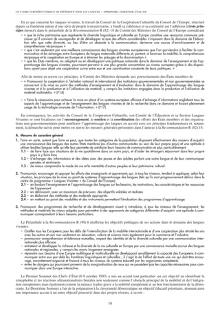 UN CADRE EUROPÉEN COMMUN DE RÉFÉRENCE POUR LES LANGUES         – APPRENDRE, ENSEIGNER, ÉVALUER


   En ce qui concerne les langues vivantes, le travail du Conseil de la Coopération Culturelle du Conseil de l’Europe, structuré
depuis sa fondation autour d’une série de projets à moyen terme, a fondé sa cohérence et sa continuité sur l’adhésion à trois prin-
cipes énoncés dans le préambule de la Recommandation R (82) 18 du Comité des Ministres du Conseil de l’Europe considérant
   – « que le riche patrimoine que représente la diversité linguistique et culturelle en Europe constitue une ressource commune pré-
     cieuse qu’il convient de sauvegarder et de développer et que des efforts considérables s’imposent dans le domaine de l’éduca-
     tion afin que cette diversité, au lieu d’être un obstacle à la communication, devienne une source d’enrichissement et de
     compréhension réciproques »
   – « que c’est seulement par une meilleure connaissance des langues vivantes européennes que l’on parviendra à faciliter la com-
     munication et les échanges entre Européens de langue maternelle différente et, partant, à favoriser la mobilité, la compréhension
     réciproque et la coopération en Europe et à éliminer les préjugés et la discrimination »
   – « que les États membres, en adoptant ou en développant une politique nationale dans le domaine de l’enseignement et de l’ap-
     prentissage des langues vivantes, pourraient parvenir à une plus grande concertation au niveau européen grâce à des disposi-
     tions ayant pour objet une coopération suivie entre eux et une coordination constante de leurs politiques. »

   Afin de mettre en œuvre ces principes, le Comité des Ministres demande aux gouvernements des États membres de
   – « Promouvoir la coopération à l’échelon national et international des institutions gouvernementales et non gouvernementales se
     consacrant à la mise au point des méthodes d’enseignement et d’évaluation dans le domaine de l’apprentissage des langues
     vivantes et à la production et à l’utilisation de matériel, y compris les institutions engagées dans la production et l’utilisation de
     matériel multimédia. » (F14)

   – « Faire le nécessaire pour achever la mise en place d’un système européen efficace d’échange d’informations englobant tous les
     aspects de l’apprentissage et de l’enseignement des langues vivantes et de la recherche dans ce domaine et faisant pleinement
     usage de la technologie avancée de l’information. » (F17)

    En conséquence, les activités du Conseil de la Coopération Culturelle, son Comité de l’Éducation et sa Section Langues
Vivantes se sont focalisées sur l’encouragement, le soutien et la coordination des efforts des États membres et des organisa-
tions non gouvernementales pour améliorer l’apprentissage des langues en accord avec ces principes fondamentaux et, notam-
ment, la démarche suivie pour mettre en œuvre les mesures générales présentées dans l’annexe à la Recommandation R (82) 18 :

A. Mesures de caractère général
1. Faire en sorte, autant que faire se peut, que toutes les catégories de la population disposent effectivement des moyens d’acquérir
   une connaissance des langues des autres États membres (ou d’autres communautés au sein de leur propre pays) et une aptitude à
   utiliser lesdites langues telle qu’elle leur permette de satisfaire leurs besoins de communication et plus particulièrement
   1.1 – de faire face aux situations de la vie quotidienne dans un autre pays, et d’aider les étrangers séjournant dans leur propre
            pays à y faire face
   1.2 – d’échanger des informations et des idées avec des jeunes et des adultes parlant une autre langue et de leur communiquer
            pensées et sentiments
   1.3 – de mieux comprendre le mode de vie et la mentalité d’autres peuples et leur patrimoine culturel.

2. Promouvoir, encourager et appuyer les efforts des enseignants et apprenants qui, à tous les niveaux, tendent à appliquer, selon leur
   situation, les principes de la mise au point de systèmes d’apprentissage des langues (tels qu’ils sont progressivement définis dans le
   cadre du programme « Langues Vivantes » du Conseil de l’Europe)
   2.1 – en fondant l’enseignement et l’apprentissage des langues sur les besoins, les motivations, les caractéristiques et les ressources
           de l’apprenant
   2.2 – en définissant, avec un maximum de précision, des objectifs valables et réalistes
   2.3 – en élaborant des méthodes et des matériels appropriés
   2.4 – en mettant au point des modalités et des instruments permettant l’évaluation des programmes d’apprentissage.

3. Promouvoir des programmes de recherche et de développement visant à introduire, à tous les niveaux de l’enseignement, les
   méthodes et matériels les mieux adaptés pour permettre à des apprenants de catégories différentes d’acquérir une aptitude à com-
   muniquer correspondant à leurs besoins particuliers.

   Le Préambule à la Recommandation R (98) 6 réaffirme les objectifs politiques de ses actions dans le domaine des langues
vivantes.
   – Outiller tous les Européens pour les défis de l’intensification de la mobilité internationale et d’une coopération plus étroite les uns
     avec les autres et ceci non seulement en éducation, culture et science mais également pour le commerce et l’industrie
   – promouvoir compréhension et tolérance mutuelles, respect des identités et de la diversité culturelle par une communication inter-
     nationale plus efficace
   – entretenir et développer la richesse et la diversité de la vie culturelle en Europe par une connaissance mutuelle accrue des langues
     nationales et régionales, y compris les moins largement enseignées
   – répondre aux besoins d’une Europe multilingue et multiculturelle en développant sensiblement la capacité des Européens à com-
     muniquer entre eux par-delà les frontières linguistiques et culturelles ; il s’agit là de l’effort de toute une vie qui doit être encou-
     ragé, concrètement organisé et financé à tous les niveaux du système éducatif par les organismes compétents
   – éviter les dangers qui pourraient provenir de la marginalisation de ceux qui ne possèdent pas les capacités nécessaires pour com-
     muniquer dans une Europe interactive.

    Le Premier Sommet des Chefs d’État (8-9 octobre 1993) a mis un accent tout particulier sur cet objectif en identifiant la
xénophobie et les réactions ultranationalistes brutales non seulement comme l’obstacle principal de la mobilité et de l’intégra-
tion européennes mais également comme la menace la plus grave à la stabilité européenne et au bon fonctionnement de la démo-
cratie. Le Deuxième Sommet a fait de la préparation à la citoyenneté démocratique un objectif éducatif prioritaire, donnant ainsi
une importance accrue à un autre objectif poursuivi dans des projets récents, à savoir :

                                                                    10
 