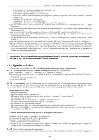 CHAPITRE   6 : LES OPÉRATIONS D’APPRENTISSAGE ET D’ENSEIGNEMENT DES LANGUES


        –  en écoutant des conversations auxquelles ils ne participent pas
        –  en écoutant la radio, des enregistrements, etc.
        –  en écoutant et regardant la télévision, des vidéos, etc.
        –  en lisant des textes écrits non manipulés et non progressifs (journaux, magazines, récits, romans, affiches et panneaux
           publics, etc.)
        – en utilisant des logiciels, des cédéroms, etc.
        – en participant à des forums en ligne et hors ligne
        – en participant à des cours où l’on utilise la L2 comme langue d’enseignement.
   b.   par l’exposition directe à des discours oraux et à des textes écrits sélectionnés (c’est-à-dire progressifs) en L2 (« apport
        intelligible »)
   c.   par la participation directe à une interaction communicative authentique en L2, par exemple comme partenaire d’un inter-
        locuteur compétent
   d.   par la participation à des tâches spécialement conçues et élaborées en L2 (« apport compréhensible ») ;
   e.   en autodidaxie, par l’étude individuelle (guidée), en poursuivant des objectifs que l’on s’est fixés et en utilisant le maté-
        riel pédagogique disponible
   f.   par une combinaison de présentations, d’explications, d’exercices (mécaniques) et d’activités d’exploitation, le tout
        conduit en L2
   g.   par une combinaison des activités comme en f. mais en utilisant la L1 pour l’organisation de la classe, les explications, etc.
   h.   par la combinaison des activités ci-dessus en commençant peut-être par f. mais en réduisant progressivement l’usage de
        la L1, en proposant plus de tâches et de textes authentiques oraux et écrits et en augmentant la part d’étude individuelle
   i.   en combinant tout ce qui précède dans le cadre d’une planification, d’une exécution et d’une évaluation de l’activité de
        classe individuellement ou en groupe, avec l’aide de l’enseignant et en négociant l’interaction afin de répondre aux
        besoins des différents apprenants, etc.


   Les utilisateurs du Cadre de référence envisageront et expliciteront les approches qu’ils suivent en règle géné-
   rale, que ce soit l’une de celles mentionnées ci-dessus ou une autre.



6.4.2 Approches particulières
   Il faut prendre en considération le rôle respectif des enseignants, des apprenants et des supports.
6.4.2.1 Quelles proportions différentes du temps du cours peuvent (doivent) être consacrées
   a. par l’enseignant à l’exposé et à l’explication, etc. à l’ensemble de la classe ?
   b. à des séries de questions/réponses à l’ensemble de la classe (en distinguant les questions référentielles, d’information et
      de contrôle) ?
   c. à du travail de groupe ou par deux ?
   d. à du travail individuel ?

6.4.2.2 Les enseignants doivent se rendre compte que leur comportement, qui reflète leurs attitudes et leurs capacités, consti-
tue une part importante de l’environnement de l’apprentissage/acquisition d’une langue. Ils jouent un rôle que leurs élèves
seront amenés à imiter dans leur usage futur de la langue et dans leur éventuelle pratique ultérieure d’enseignants.

   Quelle importance accorder
   – à l’aptitude à enseigner ?
   – à l’aptitude à tenir la classe (organisation) ?
   – à la capacité à faire de la recherche et à prendre ses distances par rapport à son expérience ?
   – aux styles d’enseignement ?
   – à la compréhension de l’évaluation et à la capacité à la mettre en œuvre ?
   – à la connaissance du socioculturel et à la capacité à l’enseigner ?
   – aux attitudes et aux aptitudes interculturelles ?
   – à la connaissance critique et à l’appréciation de la littérature ainsi que la capacité à l’enseigner ?
   – à la capacité à individualiser l’enseignement dans des classes où se trouvent des apprenants dont le mode d’apprentissage
     et les aptitudes sont différents ?

   Comment les différentes capacités et qualités se développent-elles le mieux ?

   Pendant le travail de groupe ou par deux, l’enseignant peut-il
   a. se contenter de superviser et de veiller à la discipline ?
   b. circuler pour aider l’exécution du travail ?
   c. rester disponible pour du travail individuel ?
   d. adopter un rôle de facilitateur et de superviseur, accepter les remarques des élèves sur leur apprentissage et y réagir, coor-
      donner leurs activités en plus de conseiller et de contrôler ?

6.4.2.3 Peut-on attendre ou exiger des apprenants
   a. qu’ils suivent toutes les directives de l’enseignant et seulement celles-là, de façon ordonnée et disciplinée, et ne prennent


                                                                 111
 
