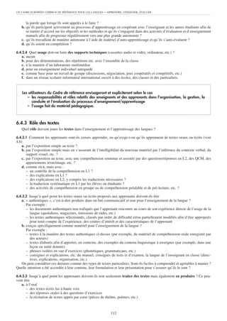 UN CADRE EUROPÉEN COMMUN DE RÉFÉRENCE POUR LES LANGUES     – APPRENDRE, ENSEIGNER, ÉVALUER


      la parole que lorsqu’ils sont appelés à le faire ?
   b. qu’ils participent activement au processus d’apprentissage en coopérant avec l’enseignant et les autres étudiants afin de
      se mettre d’accord sur les objectifs et les méthodes et qu’ils s’engagent dans des activités d’évaluation et d’enseignement
      mutuels afin de progresser régulièrement vers une plus grande autonomie ?
   c. qu’ils travaillent de manière autonome à l’aide de matériel d’auto-apprentissage et qu’ils s’auto-évaluent ?
   d. qu’ils soient en compétition ?

6.4.2.4 Quel usage doit-on faire des supports techniques (cassettes audio et vidéo, ordinateur, etc.) ?
   a.   aucun
   b.   pour des démonstrations, des répétitions etc. avec l’ensemble de la classe
   c.   à la manière d’un laboratoire multimédias
   d.   pour un enseignement individuel autoguidé
   e.   comme base pour un travail de groupe (discussions, négociation, jeux coopératifs et compétitifs, etc.)
   f.   dans un réseau scolaire informatisé international ouvert à des écoles, des classes et des particuliers.


   Les utilisateurs du Cadre de référence envisageront et expliciteront selon le cas
      – les responsabilités et rôles relatifs des enseignants et des apprenants dans l’organisation, la gestion, la
         conduite et l’évaluation du processus d’enseignement/apprentissage
      – l’usage fait du matériel pédagogique.



6.4.3 Rôle des textes
   Quel rôle doivent jouer les textes dans l’enseignement et l’apprentissage des langues ?

6.4.3.1 Comment les apprenants sont-ils censés apprendre, ou qu’exige-t-on qu’ils apprennent de textes oraux ou écrits (voir
4.6)
    a. par l’exposition simple au texte ?
    b. par l’exposition simple mais en s’assurant de l’intelligibilité du nouveau matériel par l’inférence du contexte verbal, du
       support visuel, etc. ?
    c. par l’exposition au texte, avec une compréhension soutenue et assistée par des questions/réponses en L2, des QCM, des
       appariements texte/image, etc. ?
    d. comme en c. mais avec :
       – un contrôle de la compréhension en L1 ?
       – des explications en L1 ?
       – des explications en L2, y compris les traductions nécessaires ?
       – la traduction systématique en L1 par les élèves ou étudiants ?
       – des activités de compréhension en groupe ou de compréhension préalable et de pré-lecture, etc. ?

6.4.3.2 Jusqu’à quel point les textes oraux ou écrits proposés aux apprenants doivent-ils être
  a. « authentiques », c’est-à-dire produits dans un but communicatif et non pour l’enseignement de la langue ?
      Par exemple :
      – les documents authentiques non trafiqués que l’apprenant rencontre au cours de son expérience directe de l’usage de la
         langue (quotidiens, magazines, émissions de radio, etc.)
      – les textes authentiques sélectionnés, classés par ordre de difficulté et/ou partiellement modifiés afin d’être appropriés
         pour tenir compte de l’expérience, des centres d’intérêt et des caractéristiques de l’apprenant
  b. conçus spécifiquement comme matériel pour l’enseignement de la langue ?
      Par exemple :
      – textes à la manière des textes authentiques ci-dessus (par exemple, du matériel de compréhension orale enregistré par
         des acteurs)
      – textes élaborés afin d’apporter, en contexte, des exemples du contenu linguistique à enseigner (par exemple, dans une
         leçon ou unité donnée)
      – phrases isolées en vue d’exercices (phonétiques, grammaticaux, etc.)
      – consignes et explications, etc. du manuel, consignes de tests et d’examen, la langue de l’enseignant en classe (direc-
         tives, explications, organisation, etc.).
  On peut considérer ces derniers comme des types de textes particuliers. Sont-ils faciles à comprendre et agréables à manier ?
Quelle attention a été accordée à leur contenu, leur formulation et leur présentation pour s’assurer qu’ils le sont ?

6.4.3.3 Jusqu’à quel point les apprenants doivent-ils non seulement traiter des textes mais également en produire ? Ce peu-
vent être
   a. à l’oral
      – des textes écrits lus à haute voix
      – des réponses orales à des questions d’exercices
      – la récitation de textes appris par cœur (pièces de théâtre, poèmes, etc.)



                                                                112
 