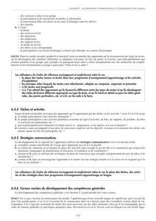 CHAPITRE   6 : LES OPÉRATIONS D’APPRENTISSAGE ET D’ENSEIGNEMENT DES LANGUES


      – des exercices à deux et en groupe
      – la participation à des discussions formelles et informelles
      – la conversation libre (en classe ou au cours d’échanges entre les élèves)
      – des exposés.
   b. à l’écrit
      – la dictée
      – des exercices écrits
      – des rédactions
      – des traductions
      – des rapports écrits
      – un projet de travail
      – des lettres à un correspondant
      – la participation à un réseau d’échanges scolaires par télécopie ou courrier électronique.

6.4.3.4 Dans les modes réceptif, productif et interactif, peut-on attendre des apprenants qu’ils reconnaissent des types de textes,
qu’ils développent des manières différentes et adéquates d’écouter, de lire, de parler et d’écrire, tant individuellement que
comme membres d’un groupe (par exemple, en partageant leurs idées et leurs interprétations lors des démarches de compré-
hension et de reformulation) et jusqu’à quel point ? Peut-on les y aider ?


    Les utilisateurs du Cadre de référence envisageront et expliciteront selon le cas
       – la place des textes (oraux et écrits) dans leur programme d’enseignement/apprentissage et les activités
          d’exploitation
       – les principes selon lesquels les textes sont sélectionnés, adaptés ou composés, organisés et présentés
       – si les textes sont progressifs
       – si a. l’on attend des apprenants qu’ils fassent la différence entre les types de textes et qu’ils développent
          des styles de lecture différents appropriés au type de texte, et qu’ils lisent en détail ou pour les idées géné-
          rales, des points particuliers, etc. et si b. on les aide à le faire.




6.4.4 Tâches et activités
   Jusqu’où peut-on attendre ou exiger des apprenants qu’ils apprennent par des tâches et des activités ? (voir 4.3 et 4.4) et par
   a. la simple participation à des activités spontanées ?
   b. la simple participation à des activités planifiées en termes de type d’activités, de buts, de supports, de produits, de rôles
      et d’activité des participants, etc. ?
   c. par la participation non seulement à la tâche mais à sa préparation, à son analyse et à son évaluation ?
   d. comme c. mais accompagné d’une prise de conscience explicite sur les objectifs, la nature et la structure des tâches, des
      attentes quant au rôle des participants, etc. ?

6.4.5 Stratégies communicatives
   Le développement de la capacité de l’apprenant à utiliser des stratégies communicatives (voir 4.4) devrait-il être
   a. considéré comme transférable de l’usage que l’apprenant en a en L1 ou facilité
   b. en créant des situations et en mettant en place des activités (par exemple le jeu de rôle et la simulation) qui exigent des
      opérations stratégiques de planification, d’exécution, d’évaluation et de remédiation ?
   c. comme en b. mais en utilisant des techniques de prise de conscience (par exemple, enregistrement de jeux de rôles et de
      simulations) ?
   d. comme en b. mais en encourageant l’apprenant à se centrer sur une stratégie donnée et à la suivre ou en exigeant qu’il le
      fasse le cas échéant ?


    Les utilisateurs du Cadre de référence envisageront et expliciteront selon le cas la place des tâches, des activi-
    tés et des stratégies dans leur programme d’enseignement/apprentissage en langue.




6.4.6 Formes variées du développement des compétences générales
   Le développement des compétences générales (voir Section 5.1) peut prendre des voies variées.

6.4.6.1 En ce qui concerne la connaissance du monde, l’apprentissage d’une nouvelle langue ne signifie pas que l’on part de
rien. Une grande partie, si ce n’est l’essentiel de la connaissance dont on a besoin, peut être considérée comme allant de soi.
Cependant, il ne s’agit pas seulement de mettre des mots nouveaux sur des idées anciennes, bien qu’il est remarquable que le
cadre de notions générales et spécifiques proposées dans Threshold Level (et le Niveau seuil en français) se soit révélé large-


                                                               113
 