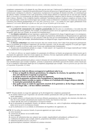 UN CADRE EUROPÉEN COMMUN DE RÉFÉRENCE POUR LES LANGUES       – APPRENDRE, ENSEIGNER, ÉVALUER


compétence communicative et la plupart de ceux (bien que pas tous) qui s’intéressent à la planification, à l’enseignement et à
l’évaluation des langues s’attachent tout particulièrement à la gestion du processus d’apprentissage qui y conduit. Ce qui a géné-
ralement pour conséquence la sélection, l’organisation, la progression et la pratique de données nouvelles, en commençant par
des phrases simples constituées d’une seule proposition et dont chaque élément est représenté par un seul mot (par exemple,
Marie est heureuse) et en terminant par des phrases multi-propositionnelles complexes dont la structure et la longueur sont, de
toute évidence, illimitées. Cela n’empêche toutefois nullement l’introduction précoce de phrases complexes en termes d’ana-
lyse, mais présentées comme des locutions figées (par exemple comme un élément de vocabulaire) ou comme une structure pour
l’insertion d’un élément paradigmatique (S’il vous plaît, pourrais-je avoir…) ou comme les mots appris globalement d’une
chanson (C’est la mère Michel qui a perdu son chat, qui crie par la fenêtre qui le lui rendra…).

6.4.7.5 La complexité inhérente à la syntaxe n’est pas le seul principe de progression à considérer.
   1. La productivité communicative des catégories grammaticales doit être prise en considération, c’est-à-dire leur rôle
pour l’expression de notions générales. Par exemple, est-il judicieux de faire suivre aux apprenants une progression qui les laisse
incapables, après deux ans d’études, de raconter un événement passé ?
   2. Les données contrastives ont une importance capitale dans l’estimation de la charge d’apprentissage et, en conséquence,
dans la rentabilité de progressions concurrentes. Par exemple, les propositions subordonnées en allemand posent aux apprenants
anglais et français plus de difficultés en ce qui concerne l’ordre des mots qu’à un néerlandophone. Toutefois, les apprenants de
langues proches comme, par exemple, allemand/néerlandais ou tchèque/slovaque, risquent de tomber dans une traduction méca-
nique mot à mot.
   3. Le discours authentique oral comme écrit peut, dans une certaine mesure, faire l’objet d’une progression grammaticale.
Mais il est probable qu’il exposera l’apprenant à de nouvelles structures, voire de nouvelles catégories. Il se peut que l’appre-
nant habile les acquière et en fasse usage avant d’autres qui sembleraient plus fondamentales.
   4. On peut aussi éventuellement prendre en compte « l’ordre naturel » de l’acquisition de la langue maternelle par l’enfant
dans la planification d’un programme de L2.

    Le Cadre de référence ne saurait remplacer les grammaires de référence ou fournir une progression stricte (encore que le
classement des apprenants selon leur niveau suppose une sélection, d’où une organisation globale) mais il donne un cadre par
lequel les praticiens pourront faire connaître leurs décisions.

6.4.7.6 On considère généralement la phrase comme le domaine de la description grammaticale. Cependant, certaines des rela-
tions interphrastiques (par exemple l’anaphore : pronoms et propositions adverbiales) peuvent être traitées comme faisant par-
tie de la compétence linguistique plutôt que de la compétence pragmatique (par exemple : Nous ne pensions pas que Jean irait
à l’exposition. Et pourtant, il y était).


    Les utilisateurs du Cadre de référence envisageront et expliciteront selon le cas
       – la base sur laquelle les éléments grammaticaux, les catégories, les structures, les opérations et les rela-
          tions sont sélectionnés et organisés en progression
       – les moyens d’accès au sens que l’on donne aux apprenants
       – le rôle de la grammaire contrastive dans l’enseignement et l’apprentissage des langues
       – l‘importance relative accordée au registre, à l’aisance et à l’exactitude de la langue utilisée en relation à
          la construction grammaticale des phrases
       – dans quelle mesure on rendra les apprenants conscients de la grammaire a. de leur langue maternelle,
          b. de la langue cible, c. de leurs relations contrastives.



6.4.7.7 On peut attendre ou exiger des apprenants qu’ils développent leur compétence grammaticale
   a. de manière inductive par l’exposition à de nouvelles données grammaticales telles qu’elles apparaissent dans des docu-
      ments authentiques
   b. de manière inductive en faisant entrer de nouveaux éléments grammaticaux, des catégories, des structures, des règles, etc.
      dans des textes produits spécialement pour montrer leur forme, leur fonction et leur sens
   c. comme dans b. mais suivis d’explications et d’exercices formels
   d. par la présentation de paradigmes formels, de tableaux structuraux, etc. suivis d’explications métalinguistiques appro-
      priées en L2 ou en L1 et d’exercices formels
   e. par la clarification et, le cas échéant, la reformulation des hypothèses des apprenants, etc.

6.4.7.8 Si l’on utilise des exercices formels, ils peuvent appartenir aux types suivants
   a.   textes lacunaires
   b.   construction de phrases sur un modèle donné
   c.   choix multiples
   d.   exercices de substitution dans une catégorie (par exemple, singulier/pluriel, présent/passé, actif/passif, etc.)
   e.   combinaison de phrases (par exemple, relatives, propositions adverbiales et nominales, etc.)
   f.   traduction de phrases de la L1 vers la L2
   g.   questions/réponses entraînant l’utilisation de certaines structures



                                                                 116
 
