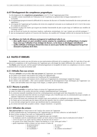 UN CADRE EUROPÉEN COMMUN DE RÉFÉRENCE POUR LES LANGUES     – APPRENDRE, ENSEIGNER, ÉVALUER




6.4.9 Développement des compétences pragmatiques
   Le développement des compétences pragmatiques (voir 5.2.3) de l’apprenant peut-il être
   a. considéré comme transférable de l’éducation et de l’expérience en général dans la langue maternelle (L1) ?
      ou facilité
   b. en augmentant progressivement la difficulté de la structure du discours et l’étendue fonctionnelle des textes présentés aux
      apprenants ?
   c. en exigeant de l’apprenant qu’il produise des textes de complexité croissante ou en traduisant de la L1 à la L2 des textes
      de complexité croissante ?
   d. en mettant en place des tâches qui exigent une étendue fonctionnelle de plus en plus large et l’adhésion aux modèles de
      l’échange verbal ?
   e. par un travail sur la prise de conscience (analyse, explication, terminologie, etc.) qui s’ajoute aux activités pratiques ?
   f. par un enseignement explicite et l’exercice des fonctions, des modèles de l’échange verbal et de la structure du discours ?


   Les utilisateurs du Cadre de référence envisageront et expliciteront selon le cas
      – dans quelle mesure on peut considérer comme acquises les compétences sociolinguistiques et pragma-
         tiques ainsi que l’utilisation d’une stratégie de discours, ou les laisser se développer naturellement
      – quelles méthodes et techniques doivent être mises en œuvre pour faciliter leur développement lorsqu’il est
         nécessaire et judicieux de le faire.




6.5 FAUTES ET ERREURS
    Les erreurs sont causées par une déviation ou une représentation déformée de la compétence cible. Il s’agit alors d’une adé-
quation de la compétence et de la performance de l’apprenant qui a développé des règles différentes des normes de la L2.
    Les fautes, pour leur part, ont lieu quand l’utilisateur/apprenant est incapable de mettre ses compétences en œuvre, comme
ce pourrait être le cas pour un locuteur natif.

6.5.1 Attitudes face aux erreurs
   Plusieurs attitudes sont possibles face aux erreurs de l’apprenant, par exemple :
   a. les fautes et les erreurs sont la preuve de l’échec de l’apprentissage
   b. les fautes et les erreurs sont la preuve de l’inefficacité de l’enseignement
   c. les fautes et les erreurs sont la preuve de la volonté qu’a l’apprenant de communiquer malgré les risques
   d. les erreurs sont inévitables ; elles sont le produit transitoire du développement d’une interlangue par l’apprenant. Les
      fautes sont inévitables dans tout usage d’une langue, y compris par les locuteurs natifs.

6.5.2 Mesures à prendre
   Les mesures à prendre eu égard aux fautes et erreurs de l’apprenant peuvent être
   a. toutes les fautes et les erreurs doivent être corrigées immédiatement par l’enseignant
   b. la correction mutuelle immédiate devrait être systématiquement encouragée pour faire disparaître les erreurs
   c. toutes les erreurs devraient être relevées et corrigées lorsque cela n’interfère pas avec la communication (par exemple, en
      séparant l’objectif de correction de celui d’aisance)
   d. les erreurs devraient non seulement être corrigées mais aussi analysées et expliquées en temps opportun
   e. les fautes qui ne sont guère que des lapsus doivent être ignorées mais les erreurs systématiques doivent disparaître
   f. on ne devrait corriger que les erreurs qui interfèrent dans la communication
   g. les erreurs devraient être acceptées comme « langue transitoire » et ignorées.

6.5.3 Utilisation des erreurs
   Que peut-on faire de l’observation et de l’analyse des erreurs de l’apprenant
   a. pour la planification de l’enseignement et de l’apprentissage sur une base collective ou individuelle ?
   b. pour la mise en place d’un cours ou l’élaboration de matériel ?
   c. pour l’évaluation de l’enseignement et de l’apprentissage, par exemple :
      – les étudiants sont-ils essentiellement évalués sur leurs erreurs et leurs fautes dans la réalisation de la tâche ?
      – si tel n’est pas le cas, quels sont les critères de réussite mis en œuvre ?
      – les erreurs et les fautes font-elles l’objet d’un barème et, si oui, selon quel critère ?
      – quelle importance relative donne-t-on aux erreurs et fautes de
                              – de prononciation ?                         – de syntaxe ?
                              – d’orthographe ?                            – d’usage ?
                              – de vocabulaire ?                           – de contenu socioculturel ?


                                                               118
 