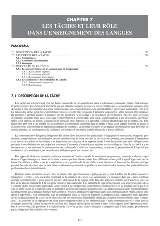 CHAPITRE 7
                        LES TÂCHES ET LEUR RÔLE
                    DANS L’ENSEIGNEMENT DES LANGUES

PANORAMA
7.1 DESCRIPTION DE LA TÂCHE . . . . . . . . . . . . . . . . . . . . . . . . . . . . . . . . . . . . . . . . . . . . . . . . . . . . . . . . . . . . . . . . . . .      121
7.2 EXÉCUTION DE LA TÂCHE . . . . . . . . . . . . . . . . . . . . . . . . . . . . . . . . . . . . . . . . . . . . . . . . . . . . . . . . . . . . . . . . . . . . .    122
     7.2.1 Compétences
     7.2.2 Conditions et contraintes
     7.2.3 Stratégies
7.3 DIFFICULTÉ DE LA TÂCHE . . . . . . . . . . . . . . . . . . . . . . . . . . . . . . . . . . . . . . . . . . . . . . . . . . . . . . . . . . . . . . . . . . . . .   123
     7.3.1 Les caractéristiques et les compétences de l’apprenant
           7.3.1.1 Les facteurs cognitifs
           7.3.1.2 Les facteurs affectifs
           7.3.1.3 Les facteurs linguistiques
     7.3.2 Les conditions et les contraintes de la tâche
           7.3.2.1 Interaction et production
           7.3.2.2 La réception



7.1 DESCRIPTION DE LA TÂCHE
    Les tâches ou activités sont l’un des faits courants de la vie quotidienne dans les domaines personnel, public, éducationnel
et professionnel. L’exécution d’une tâche par un individu suppose la mise en œuvre stratégique de compétences données, afin
de mener à bien un ensemble d’actions finalisées dans un certain domaine avec un but défini et un produit particulier (voir 4.1).
La nature des tâches peut être extrêmement variée et exiger plus ou moins d’activités langagières ; elles peuvent être créatives
(la peinture, l’écriture créative), fondées sur des habiletés (le bricolage), de résolution de problèmes (puzzles, mots croisés),
d’échanges courants mais aussi telles que l’interprétation d’un rôle dans une pièce, la participation à une discussion, la présen-
tation d’un exposé, un projet, la lecture d’un message et les réponses à y apporter (courrier électronique par exemple), etc. Une
tâche peut être tout à fait simple ou, au contraire, extrêmement complexe (par exemple l’étude d’un certain nombre de plans et
d’instructions pour monter un appareil compliqué et inconnu). Le nombre d’étapes ou de tâches intermédiaires peut être plus ou
moins grand et, en conséquence, la définition des limites d’une tâche donnée risque de s’avérer difficile.

   La communication fait partie intégrante des tâches dans lesquelles les participants s’engagent en interaction, réception, pro-
duction, compréhension ou médiation ou une combinaison de deux ou plus de ces activités comme, par exemple, l’interaction
avec un service public et la réponse à un formulaire ou la lecture d’un rapport suivie d’une discussion avec des collègues pour
parvenir à une décision sur un projet, ou le respect d’un mode d’emploi pour réaliser un assemblage et, dans le cas où il y a un
observateur ou un assistant, le commentaire ou la demande d’aide sur la procédure, ou encore la préparation (à l’écrit) d’une
conférence et la conférence, ou la traduction officieuse pour un visiteur, etc.

    Des types de tâches ou activités similaires constituent l’unité centrale de nombreux programmes, manuels scolaires, expé-
riences d’apprentissage en classe et de tests, encore que leur forme puisse être différente selon qu’il s’agit d’apprendre ou de
tester. Ces tâches « cibles » ou de « répétition » ou « proches de la vie réelle » sont choisies en fonction des besoins de l’ap-
prenant hors de la classe, que ce soit dans les domaines personnel ou public ou en relation à des besoins plus particulièrement
professionnels ou éducationnels.

    D’autres sortes de tâches ou activités, de nature plus spécifiquement « pédagogique », sont fondées sur la nature sociale et
interactive « réelle » et le caractère immédiat de la situation de classe. Les apprenants s’y engagent dans un « faire-semblant
accepté volontairement » pour jouer le jeu de l’utilisation de la langue cible dans des activités centrées sur l’accès au sens, au
lieu de la langue maternelle à la fois plus simple et plus naturelle. Ces activités de type pédagogique sont assez éloignées de la
vie réelle et des besoins des apprenants ; elles visent à développer une compétence communicative en se fondant sur ce que l’on
sait ou croit savoir de l’apprentissage en général et de celui des langues en particulier. Les tâches pédagogiques communicatives
(contrairement aux exercices formels hors contexte) visent à impliquer l’apprenant dans une communication réelle, ont un sens
(pour l’apprenant), sont pertinentes (ici et maintenant dans la situation formelle d’apprentissage), exigeantes mais faisables
(avec un réajustement de l’activité si nécessaire) et ont un résultat identifiable (ainsi que d’autres, moins évidents dans l’immé-
diat). Les activités de ce type peuvent avoir pour complément des tâches intermédiaires « méta-communicatives » telles que les
échanges autour de la mise en œuvre de la tâche et la langue utilisée pour la mener à bien. Cela suppose que l’apprenant contri-
bue à la sélection, à la gestion et à l’évaluation de l’activité ce qui, dans la situation d’apprentissage d’une langue, peut devenir
partie intégrante des activités elles-mêmes.


                                                                                   121
 