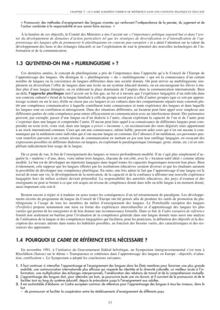 CHAPITRE   1 : LE CADRE EUROPÉEN COMMUN DE RÉFÉRENCE DANS SON CONTEXTE POLITIQUE ET ÉDUCATIF


   « Promouvoir des méthodes d’enseignement des langues vivantes qui renforcent l’indépendance de la pensée, du jugement et de
   l’action combinée à la responsabilité et aux savoir-faire sociaux. »

    À la lumière de ces objectifs, le Comité des Ministres a mis l’accent sur « l’importance politique aujourd’hui et dans l’ave-
nir du développement de domaines d’action particuliers tel que les stratégies de diversification et d’intensification de l’ap-
prentissage des langues afin de promouvoir le plurilinguisme en contexte pan-européen » et a attiré l’attention sur la valeur du
développement des liens et des échanges éducatifs et sur l’exploitation de tout le potentiel des nouvelles technologies de l’in-
formation et de la communication.


1.3 QU’ENTEND-ON PAR « PLURILINGUISME » ?
    Ces dernières années, le concept de plurilinguisme a pris de l’importance dans l’approche qu’a le Conseil de l’Europe de
l’apprentissage des langues. On distingue le « plurilinguisme » du « multilinguisme » qui est la connaissance d’un certain
nombre de langues ou la coexistence de langues différentes dans une société donnée. On peut arriver au multilinguisme sim-
plement en diversifiant l’offre de langues dans une école ou un système éducatif donnés, ou en encourageant les élèves à étu-
dier plus d’une langue étrangère, ou en réduisant la place dominante de l’anglais dans la communication internationale. Bien
au-delà, l’approche plurilingue met l’accent sur le fait que, au fur et à mesure que l’expérience langagière d’un individu dans
son contexte culturel s’étend de la langue familiale à celle du groupe social puis à celle d’autres groupes (que ce soit par appren-
tissage scolaire ou sur le tas), il/elle ne classe pas ces langues et ces cultures dans des compartiments séparés mais construit plu-
tôt une compétence communicative à laquelle contribuent toute connaissance et toute expérience des langues et dans laquelle
les langues sont en corrélation et interagissent. Dans des situations différentes, un locuteur peut faire appel avec souplesse aux
différentes parties de cette compétence pour entrer efficacement en communication avec un interlocuteur donné. Des partenaires
peuvent, par exemple, passer d’une langue ou d’un dialecte à l’autre, chacun exploitant la capacité de l’un et de l’autre pour
s’exprimer dans une langue et comprendre l’autre. D’aucun peut faire appel à sa connaissance de différentes langues pour com-
prendre un texte écrit, voire oral, dans une langue a priori « inconnue », en reconnaissant des mots déguisés mais appartenant
à un stock international commun. Ceux qui ont une connaissance, même faible, peuvent aider ceux qui n’en ont aucune à com-
muniquer par la médiation entre individus qui n’ont aucune langue en commun. En l’absence d’un médiateur, ces personnes peu-
vent toutefois parvenir à un certain niveau de communication en mettant en jeu tout leur outillage langagier, en essayant des
expressions possibles en différents dialectes ou langues, en exploitant le paralinguistique (mimique, geste, mime, etc.) et en sim-
plifiant radicalement leur usage de la langue.

    De ce point de vue, le but de l’enseignement des langues se trouve profondément modifié. Il ne s’agit plus simplement d’ac-
quérir la « maîtrise » d’une, deux, voire même trois langues, chacune de son côté, avec le « locuteur natif idéal » comme ultime
modèle. Le but est de développer un répertoire langagier dans lequel toutes les capacités linguistiques trouvent leur place. Bien
évidemment, cela suppose que les langues offertes par les institutions éducatives seraient diverses et que les étudiants auraient
la possibilité de développer une compétence plurilingue. En outre, une fois admis le fait que l’apprentissage d’une langue est le
travail de toute une vie, le développement de la motivation, de la capacité et de la confiance à affronter une nouvelle expérience
langagière hors du milieu scolaire devient primordial. La responsabilité des autorités éducatives, des jurys d’examen et des
enseignants ne peut se borner à ce que soit acquis un niveau de compétence donné dans telle ou telle langue à un moment donné,
aussi important cela soit-il.

     Restent encore à régler et à traduire en actes toutes les conséquences d’un tel retournement de paradigme. Les développe-
ments récents du programme de langue du Conseil de l’Europe ont été pensés afin de produire les outils de promotion du plu-
rilinguisme à l’usage de tous les membres du métier d’enseignement des langues. Le Portefeuille européen des langues
(Portfolio) propose notamment une mise en forme des expériences interculturelles et d’apprentissage des langues les plus
variées qui permet de les enregistrer et de leur donner une reconnaissance formelle. Dans ce but, le Cadre européen de référence
fournit non seulement un barème pour l’évaluation de la compétence générale dans une langue donnée mais aussi une analyse
de l’utilisation de la langue et des compétences langagières qui facilitera, pour les praticiens, la définition des objectifs et la des-
cription des niveaux atteints dans toutes les habiletés possibles, en fonction des besoins variés, des caractéristiques et des res-
sources des apprenants.


1.4 POURQUOI LE CADRE DE RÉFÉRENCE EST-IL NÉCESSAIRE ?
    En novembre 1991, à l’initiative du Gouvernement fédéral helvétique, un Symposium intergouvernemental s’est tenu à
Rüschlikon (Suisse) sur le thème « Transparence et cohérence dans l’apprentissage des langues en Europe : objectifs, évalua-
tion, certification ». Le Symposium a adopté les conclusions suivantes.

1. Il faut continuer à intensifier l’apprentissage et l’enseignement des langues dans les États membres pour favoriser une plus grande
   mobilité, une communication internationale plus efficace qui respecte les identités et la diversité culturelle, un meilleur accès à l’in-
   formation, une multiplication des échanges interpersonnels, l’amélioration des relations de travail et de la compréhension mutuelle.
2. L’apprentissage des langues doit, pour atteindre ces buts, se poursuivre toute une vie durant, et il convient de le promouvoir et de le
   faciliter tout au long du système éducatif, depuis le préscolaire jusqu’à l’enseignement aux adultes.
3. Il est souhaitable d’élaborer un Cadre européen commun de référence pour l’apprentissage des langues à tous les niveaux, dans le
   but
    – de promouvoir et faciliter la coopération entre les établissements d’enseignement de différents pays


                                                                    11
 