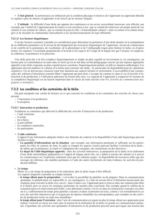 UN CADRE EUROPÉEN COMMUN DE RÉFÉRENCE POUR LES LANGUES      – APPRENDRE, ENSEIGNER, ÉVALUER


    • L’état général : la performance est influencée par la condition physique et émotive de l’apprenant (un apprenant détendu
et vigilant a plus de chances d’apprendre et de réussir qu’un anxieux fatigué).

    • L’attitude : la difficulté d’une tâche qui apporte des expériences et un savoir socioculturel nouveaux sera affectée, par
exemple, par l’intérêt de l’apprenant pour les autres et son ouverture à eux ; par sa volonté de relativiser son propre point de vue
culturel et son système de valeurs ; par sa volonté de jouer le rôle « d’intermédiaire culturel » entre sa culture et la culture étran-
gère et de résoudre les malentendus interculturels et les dysfonctionnements de type référentiel.

7.3.1.3 Les facteurs linguistiques
    L’un des facteurs essentiels à prendre en considération pour déterminer la pertinence d’une tâche donnée ou la manipulation
de ses différents paramètres est le niveau de développement des ressources linguistiques de l’apprenant ; niveau de connaissance
et de contrôle de la grammaire, du vocabulaire, de la phonologie et de l’orthographe requis pour réaliser la tâche, en d’autres
termes, les registres, l’exactitude grammaticale et lexicale et les aspects de l’usage de la langue tels que l’aisance, la souplesse,
la cohérence, la pertinence et la précision.

    Une tâche peut être à la fois complexe linguistiquement et simple au plan cognitif ou inversement et, en conséquence, un
facteur peut en contrebalancer un autre dans le choix qu’on en fait dans un but pédagogique (encore qu’une réponse appropriée
apportée à une tâche exigeante au plan cognitif puisse constituer, linguistiquement parlant, un défi en situation authentique). Les
apprenants doivent maîtriser le contenu et la forme pour exécuter une tâche ; ils auront plus de disponibilité pour les opérations
cognitives s’ils ne doivent pas consacrer toute leur attention aux aspects formels et inversement. L’accessibilité d’une connais-
sance des schémas d’interaction courants libère l’apprenant qui peut alors s’occuper du contenu et, dans le cas d’activités d’in-
teraction et de production, à l’utilisation judicieuse de formes plus rares. La capacité de l’apprenant à compenser les lacunes de
sa compétence linguistique est un facteur important dans le succès de toute activité (voir 4.4, Activités de communication lan-
gagière et stratégies).

7.3.2 Les conditions et les contraintes de la tâche
   On peut manipuler une variété de facteurs en ce qui concerne les conditions et les contraintes des activités de classe com-
prenant
   – l’interaction et la production
   – la réception.

7.3.2.1 Interaction et production
   Conditions et contraintes qui affectent la difficulté des activités d’interaction et de production
   – l’aide extérieure
   – le temps
   – le(s) but(s)
   – la prévisibilité
   – les conditions matérielles
   – les participants.

   • L’aide extérieure
     L’apport d’une information adéquate relative aux éléments du contexte et la disponibilité d’une aide linguistique peuvent
     faciliter la tâche.
     – La quantité d’informations sur la situation : par exemple, une information pertinente et suffisante sur les partici-
        pants, les rôles, le contenu, les buts, le cadre (y compris les aspects visuels) peuvent faciliter l’exécution de la tâche ;
        de même que la pertinence, la clarté et l’adéquation des consignes, des instructions ou des directives ;
     – Le degré de l’aide linguistique apportée : dans des activités interactives, la préparation de la tâche ou la réalisation
        d’une tâche intermédiaire préparatoire et l’apport de langue (mots-clés, etc.) aident à susciter des attentes et à activer
        les connaissances ou l’expérience antérieure ainsi que les schémas acquis ; la disponibilité de ressources telles que des
        ouvrages de référence, des modèles pertinents et l’aide des autres faciliteront, de toute évidence, les activités de pro-
        duction différée.

   • Le temps
     Moins il y a de temps de préparation et de réalisation, plus la tâche risque d’être difficile.
     Les aspects temporels à prendre en compte incluent
     – le temps alloué pour la préparation : c’est-à-dire la possibilité de planifier ou de préparer. Dans la communication
       spontanée, la planification est impossible et, en conséquence, il y faut un niveau élevé d’utilisation inconsciente des
       stratégies pour exécuter la tâche avec succès ; dans d’autres cas, l’apprenant peut se trouver dans une situation plus libre
       et il mettra alors en œuvre les stratégies pertinentes de manière plus consciente. Par exemple quand le schéma de la
       communication est relativement prévisible, voire déterminé comme c’est le cas dans les transactions courantes ou celles
       où il y a suffisamment de temps pour planifier, exécuter, évaluer et présenter un texte, comme c’est normalement le cas
       avec des activités interactives qui n’exigent pas de réponse immédiate (la correspondance, par exemple) ou des activi-
       tés de production écrite ou orale non immédiates
     – le temps alloué pour l’exécution : plus l’acte de communication est urgent ou plus le temps alloué aux apprenants pour
       réaliser l’activité en classe est court, plus la tension de la réalisation de la tâche est grande en communication sponta-
       née. Cependant, des activités non spontanées d’interaction ou de production peuvent aussi provoquer une tension due

                                                                 124
 