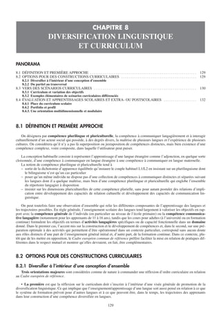 CHAPITRE 8
                           DIVERSIFICATION LINGUISTIQUE
                                  ET CURRICULUM

PANORAMA
8.1 DÉFINITION ET PREMIÈRE APPROCHE . . . . . . . . . . . . . . . . . . . . . . . . . . . . . . . . . . . . . . . . . . . . . . . . . . . . . . . . . .   129
8.2 OPTIONS POUR DES CONSTRUCTIONS CURRICULAIRES . . . . . . . . . . . . . . . . . . . . . . . . . . . . . . . . . . . . . . . . .                        129
    8.2.1 Diversifier à l’intérieur d’une conception d’ensemble
    8.2.2 Du partiel au transversal
8.3 VERS DES SCÉNARIOS CURRICULAIRES . . . . . . . . . . . . . . . . . . . . . . . . . . . . . . . . . . . . . . . . . . . . . . . . . . . . . . . .      130
    8.3.1 Curriculum et variation des objectifs
    8.3.2 Exemples élémentaires de scénarios curriculaires différenciés
8.4 ÉVALUATION ET APPRENTISSAGES SCOLAIRES ET EXTRA- OU POSTSCOLAIRES . . . . . . . . . . . . . . . . . .                                                 132
    8.4.1 Place du curriculum scolaire
    8.4.2 Portfolio et profil
    8.4.3. Une orientation multidimensionnelle et modulaire



8.1 DÉFINITION ET PREMIÈRE APPROCHE
    On désignera par compétence plurilingue et pluriculturelle, la compétence à communiquer langagièrement et à interagir
culturellement d’un acteur social qui possède, à des degrés divers, la maîtrise de plusieurs langues et l’expérience de plusieurs
cultures. On considérera qu’il n’y a pas là superposition ou juxtaposition de compétences distinctes, mais bien existence d’une
compétence complexe, voire composite, dans laquelle l’utilisateur peut puiser.

    La conception habituelle consiste à représenter l’apprentissage d’une langue étrangère comme l’adjonction, en quelque sorte
cloisonnée, d’une compétence à communiquer en langue étrangère à une compétence à communiquer en langue maternelle.
    La notion de compétence plurilingue et pluriculturelle tend à
    – sortir de la dichotomie d’apparence équilibrée qu’instaure le couple habituel L1/L2 en insistant sur un plurilinguisme dont
      le bilinguisme n’est qu’un cas particulier
    – poser qu’un même individu ne dispose pas d’une collection de compétences à communiquer distinctes et séparées suivant
      les langues dont il a quelque maîtrise, mais bien d’une compétence plurilingue et pluriculturelle qui englobe l’ensemble
      du répertoire langagier à disposition
    – insister sur les dimensions pluriculturelles de cette compétence plurielle, sans pour autant postuler des relations d’impli-
      cation entre développement des capacités de relation culturelle et développement des capacités de communication lin-
      guistique.

    On peut toutefois faire une observation d’ensemble qui relie les différentes composantes de l’apprentissage des langues et
les trajectoires possibles. En règle générale, l’enseignement scolaire des langues tend largement à valoriser les objectifs en rap-
port avec la compétence générale de l’individu (en particulier au niveau de l’école primaire) ou la compétence communica-
tive langagière (notamment pour les apprenants de 11 à 16 ans), tandis que les cours pour adultes (à l’université ou en formation
continue) formulent les objectifs en termes d’activités langagières spécifiques ou de capacité fonctionnelle dans un domaine
donné. Dans le premier cas, l’accent mis sur la construction et le développement de compétences et, dans le second, sur une pré-
paration optimale à des activités qui permettent d’être opérationnel dans un contexte particulier, correspond sans aucun doute
aux rôles distincts d’une part de l’enseignement général initial et, d’autre part, de la formation continue. Dans ce contexte, plu-
tôt que de les mettre en opposition, le Cadre européen commun de référence préfère faciliter la mise en relation de pratiques dif-
férentes dans le respect mutuel et montrer qu’elles devraient, en fait, être complémentaires.


8.2 OPTIONS POUR DES CONSTRUCTIONS CURRICULAIRES

8.2.1 Diversifier à l’intérieur d’une conception d’ensemble
   Trois orientations majeures sont considérées comme de nature à commander une réflexion d’ordre curriculaire en relation
au Cadre européen de référence.

    • La première est que la réflexion sur le curriculum doit s’inscrire à l’intérieur d’une visée générale de promotion de la
diversification linguistique. Ce qui implique que l’enseignement/apprentissage d’une langue soit aussi pensé en relation à ce que
le système de formation prévoit pour d’autres langues et à ce que peuvent être, dans le temps, les trajectoires des apprenants
dans leur construction d’une compétence diversifiée en langues.

                                                                             129
 